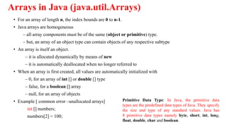 Arrays in Java (java.util.Arrays)
• For an array of length n, the index bounds are 0 to n-1.
• Java arrays are homogeneous
– all array components must be of the same (object or primitive) type.
– but, an array of an object type can contain objects of any respective subtype
• An array is itself an object.
– it is allocated dynamically by means of new
– it is automatically deallocated when no longer referred to
• When an array is first created, all values are automatically initialized with
– 0, for an array of int [] or double [] type
– false, for a boolean [] array
– null, for an array of objects
• Example [ common error –unallocated arrays]
int [] numbers;
numbers[2] = 100;
Primitive Data Type: In Java, the primitive data
types are the predefined data types of Java. They specify
the size and type of any standard values. Java has
8 primitive data types namely byte, short, int, long,
float, double, char and boolean.
 