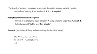 • The length of any array object can be accessed through its instance variable ‘length’.
– the cells of an array A are numbered: 0, 1, .., A.length-1
• ArrayIndexOutOfBoundsException
– thrown at an attempt to index into array A using a number larger than A.length-1.
– helps Java avoid ‘buffer overflow attacks’
• Example [ declaring, defining and determining the size of an array]
int[] A={12, 24, 37, 53, 67};
for (int i=0; i < A.length; i++) {
…}
 