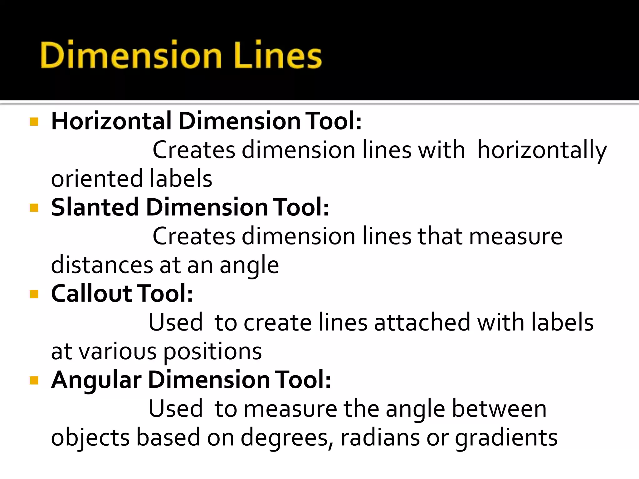  Horizontal DimensionTool:
Creates dimension lines with horizontally
oriented labels
 Slanted DimensionTool:
Creates dimension lines that measure
distances at an angle
 CalloutTool:
Used to create lines attached with labels
at various positions
 Angular DimensionTool:
Used to measure the angle between
objects based on degrees, radians or gradients
 