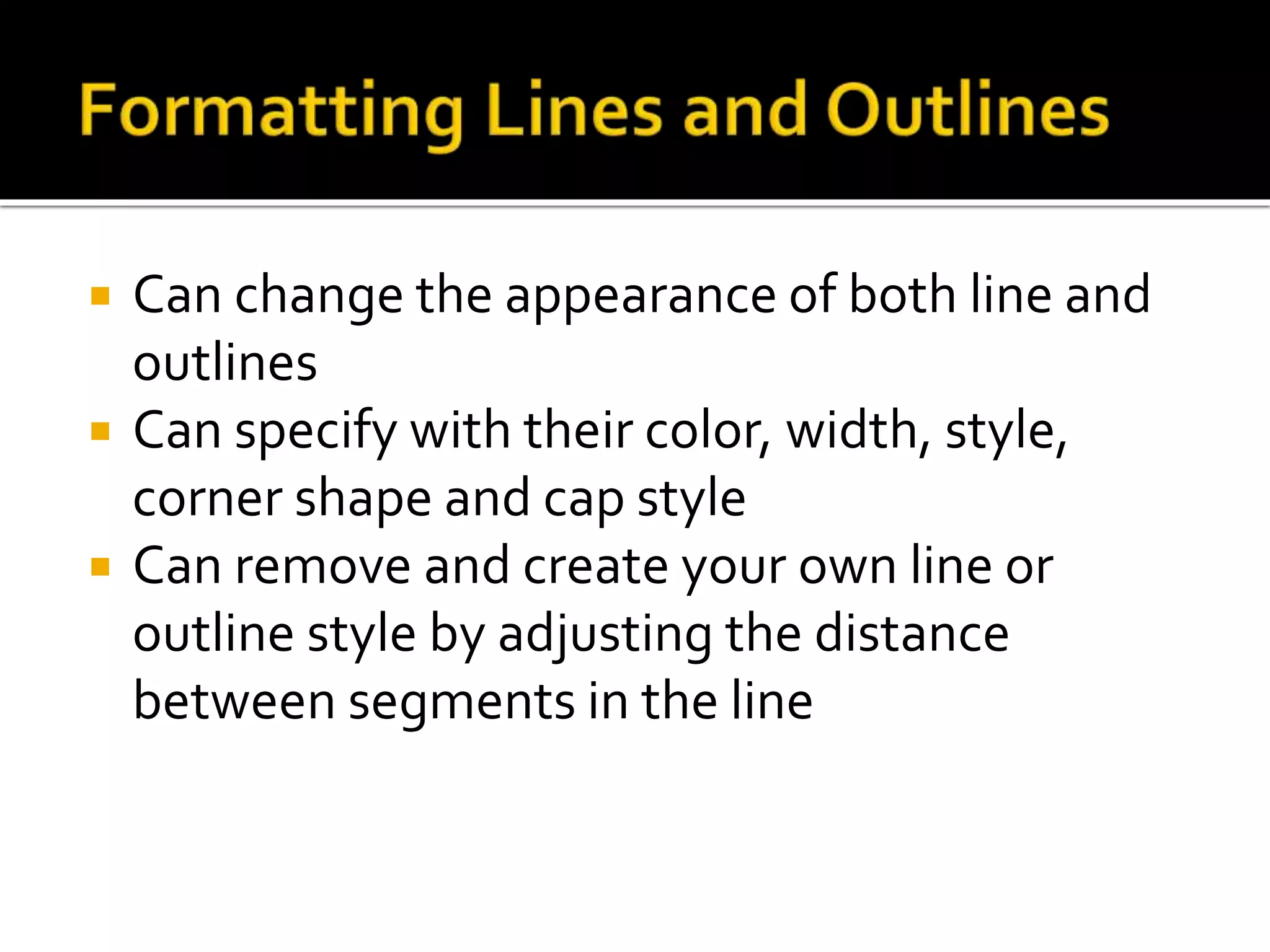  Can change the appearance of both line and
outlines
 Can specify with their color, width, style,
corner shape and cap style
 Can remove and create your own line or
outline style by adjusting the distance
between segments in the line
 