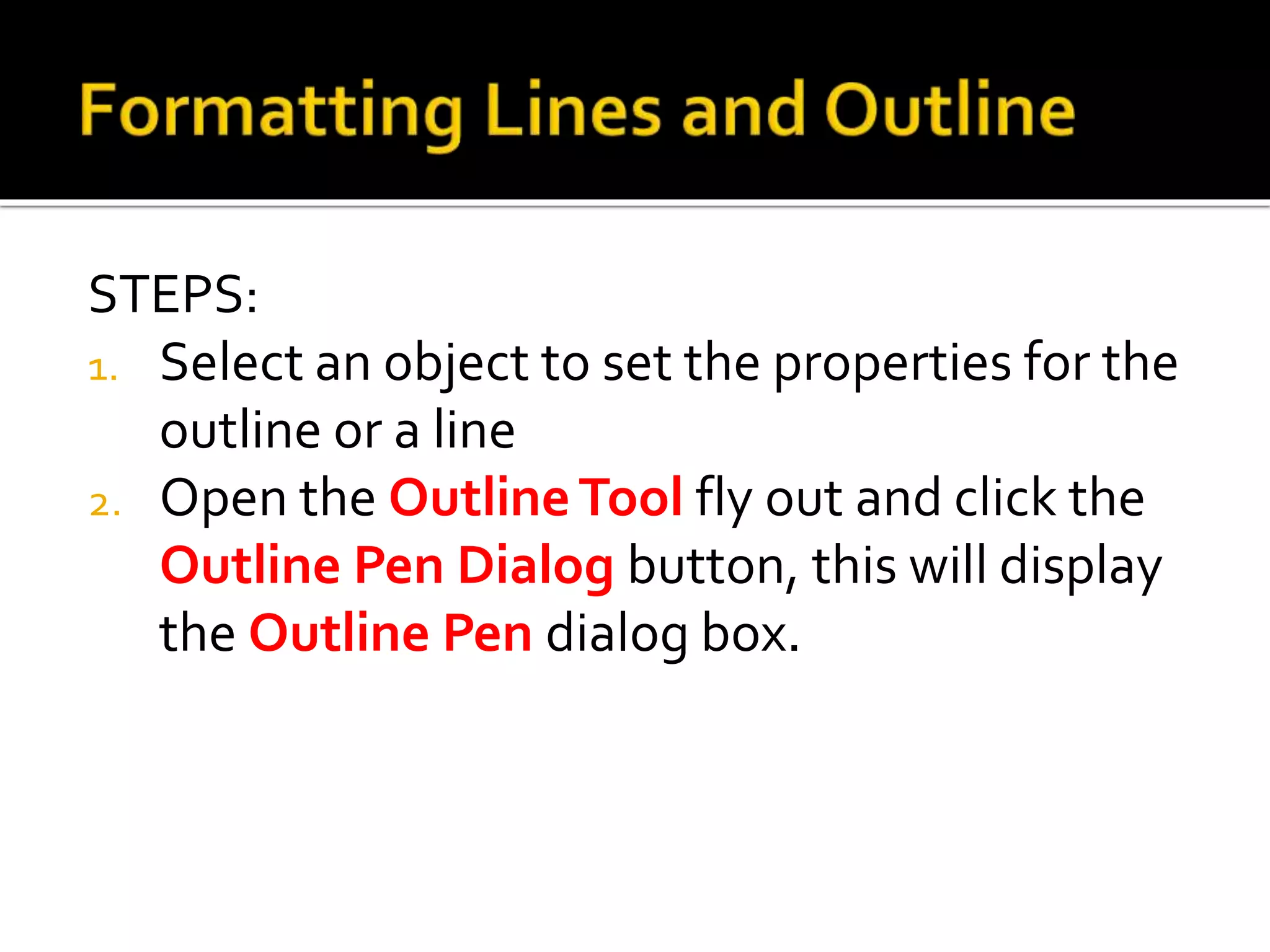 STEPS:
1. Select an object to set the properties for the
outline or a line
2. Open the OutlineTool fly out and click the
Outline Pen Dialog button, this will display
the Outline Pen dialog box.
 
