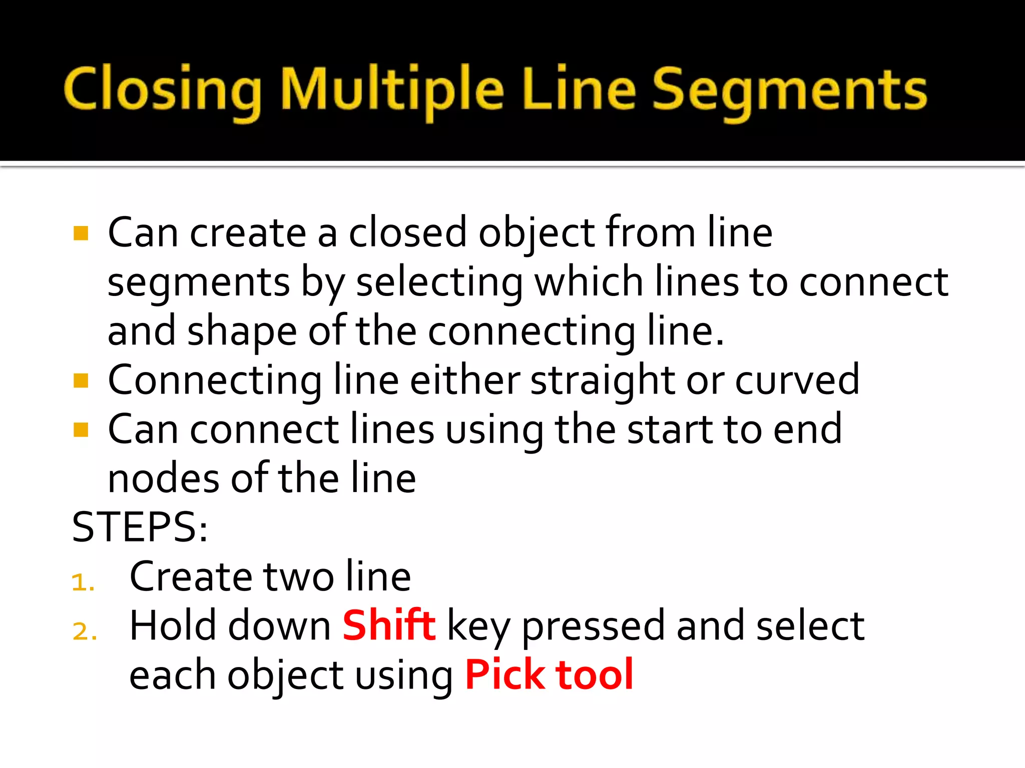  Can create a closed object from line
segments by selecting which lines to connect
and shape of the connecting line.
 Connecting line either straight or curved
 Can connect lines using the start to end
nodes of the line
STEPS:
1. Create two line
2. Hold down Shift key pressed and select
each object using Pick tool
 