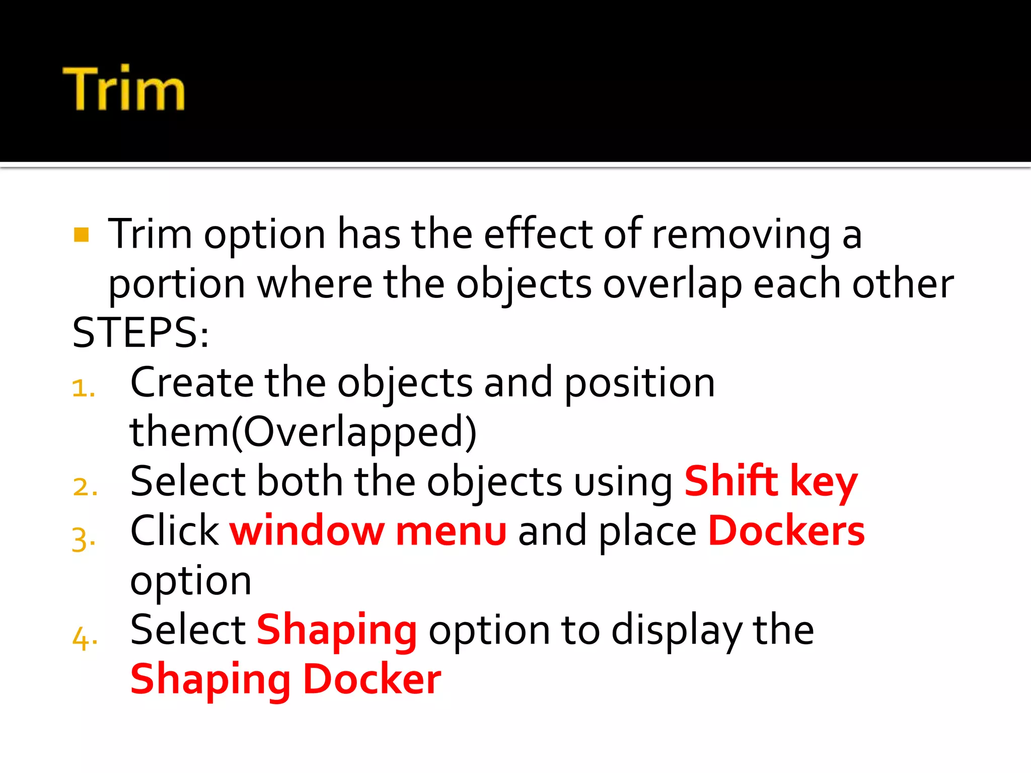  Trim option has the effect of removing a
portion where the objects overlap each other
STEPS:
1. Create the objects and position
them(Overlapped)
2. Select both the objects using Shift key
3. Click window menu and place Dockers
option
4. Select Shaping option to display the
Shaping Docker
 