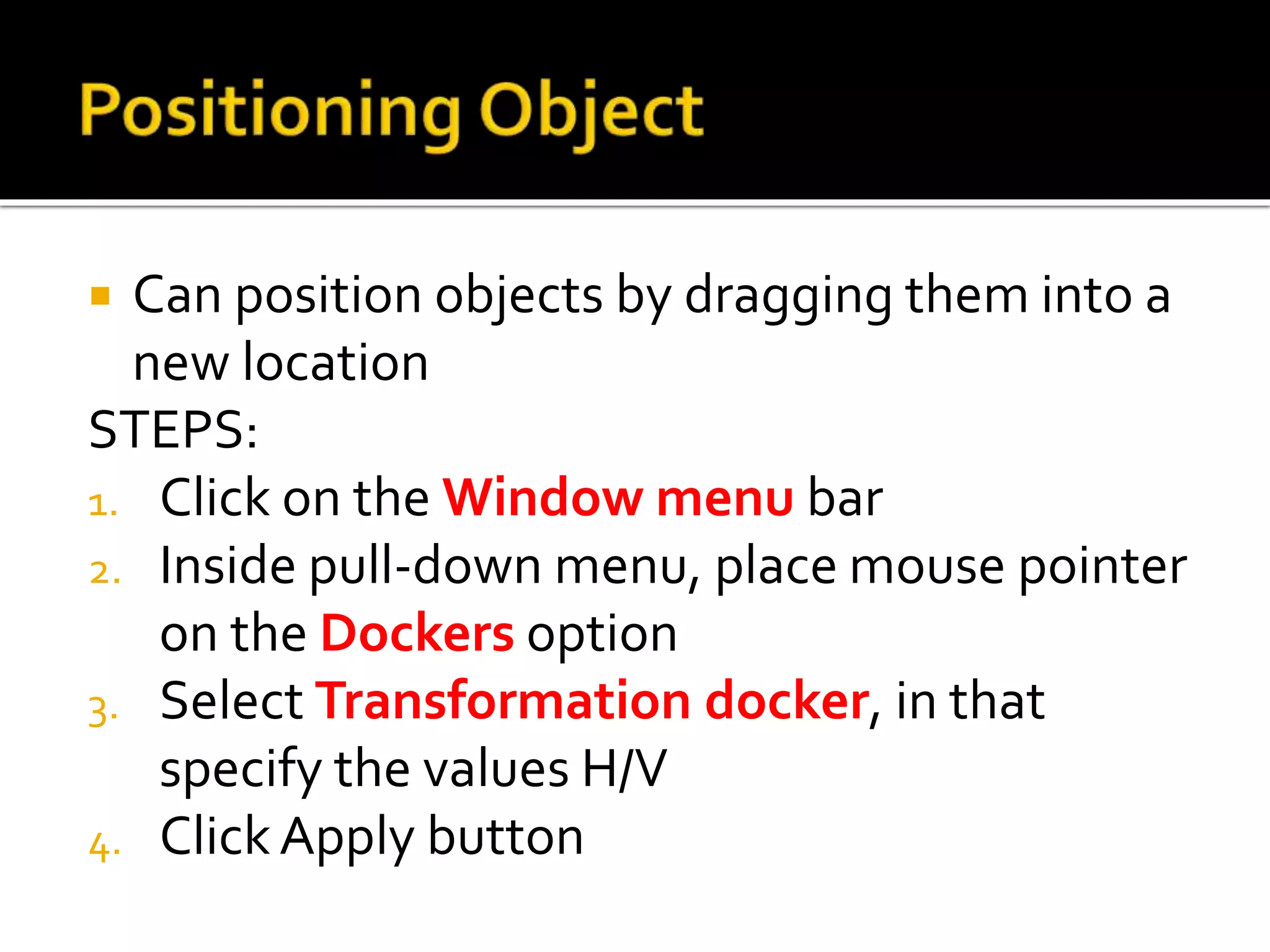  Can position objects by dragging them into a
new location
STEPS:
1. Click on the Window menu bar
2. Inside pull-down menu, place mouse pointer
on the Dockers option
3. Select Transformation docker, in that
specify the values H/V
4. ClickApply button
 