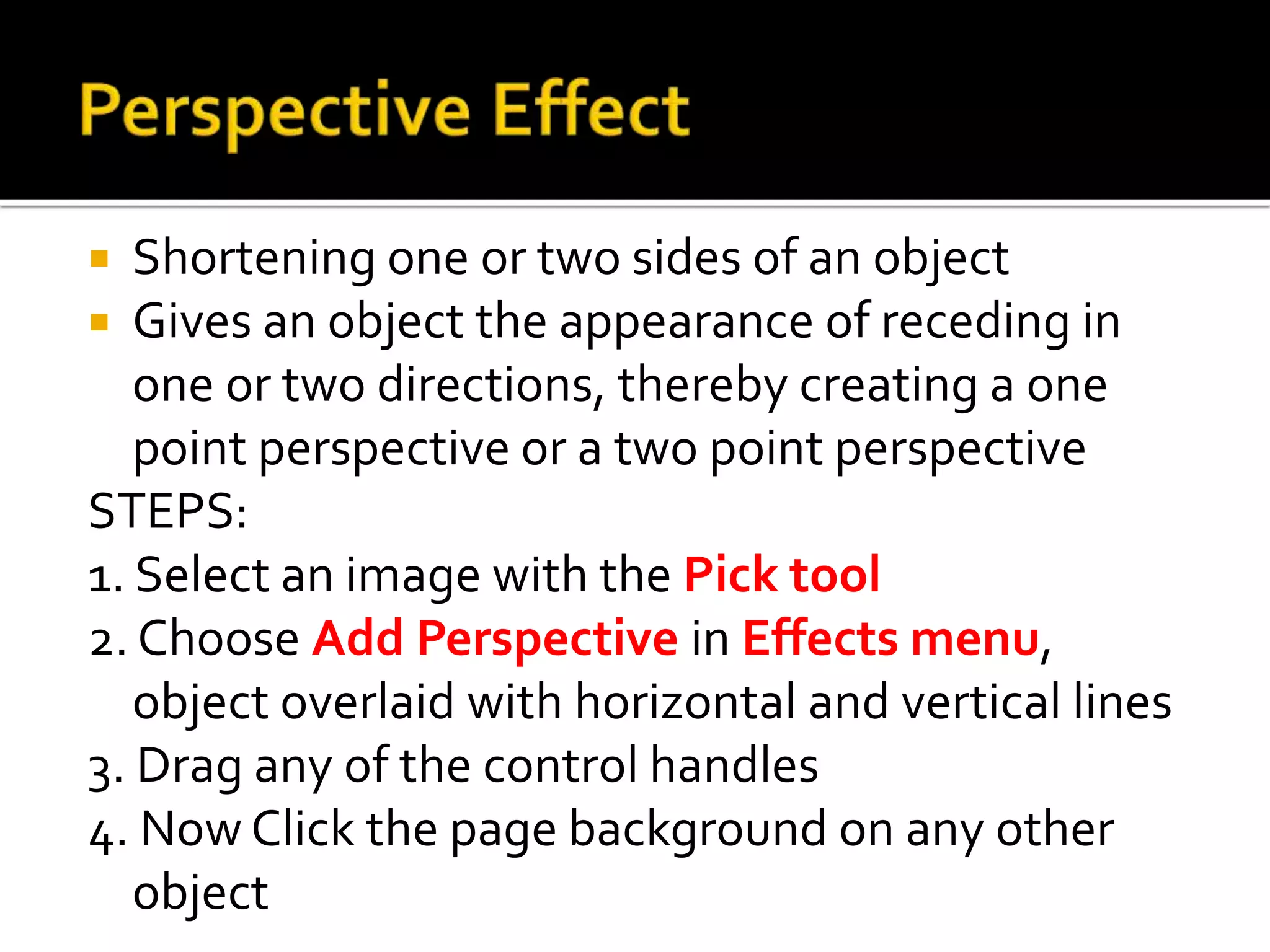  Shortening one or two sides of an object
 Gives an object the appearance of receding in
one or two directions, thereby creating a one
point perspective or a two point perspective
STEPS:
1. Select an image with the Pick tool
2. Choose Add Perspective in Effects menu,
object overlaid with horizontal and vertical lines
3. Drag any of the control handles
4. Now Click the page background on any other
object
 