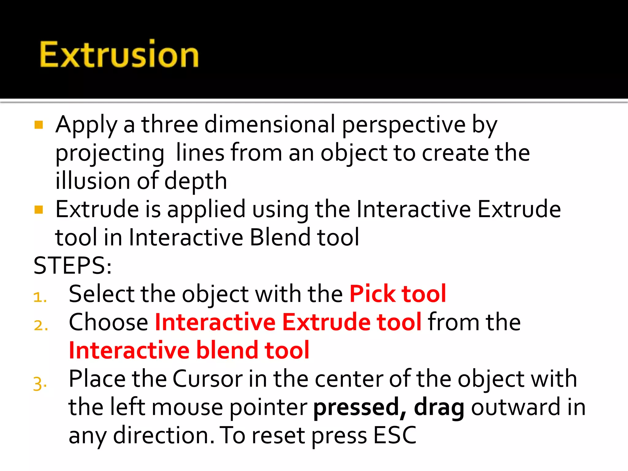  Apply a three dimensional perspective by
projecting lines from an object to create the
illusion of depth
 Extrude is applied using the Interactive Extrude
tool in Interactive Blend tool
STEPS:
1. Select the object with the Pick tool
2. Choose Interactive Extrude tool from the
Interactive blend tool
3. Place the Cursor in the center of the object with
the left mouse pointer pressed, drag outward in
any direction.To reset press ESC
 