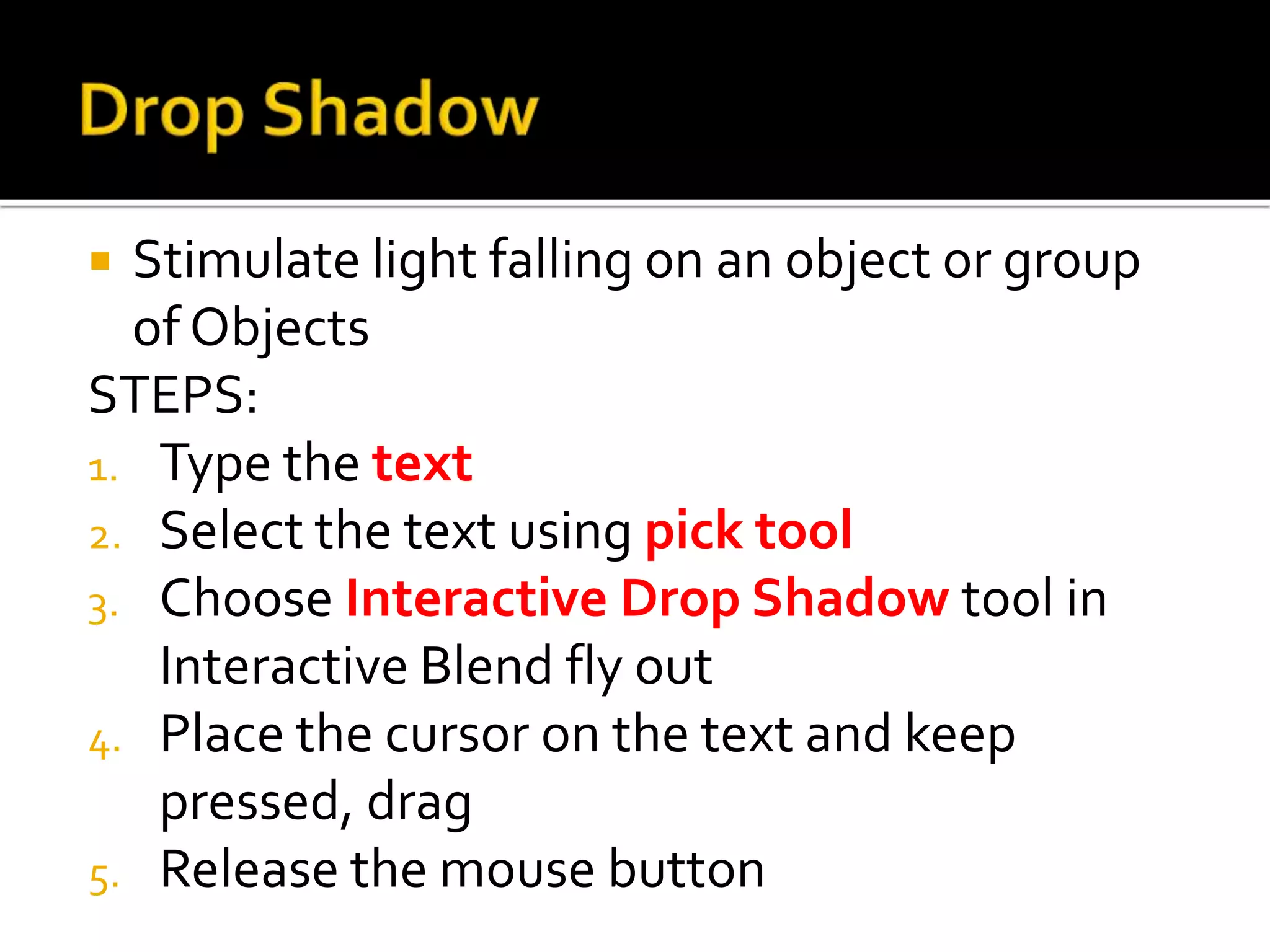  Stimulate light falling on an object or group
of Objects
STEPS:
1. Type the text
2. Select the text using pick tool
3. Choose Interactive Drop Shadow tool in
Interactive Blend fly out
4. Place the cursor on the text and keep
pressed, drag
5. Release the mouse button
 