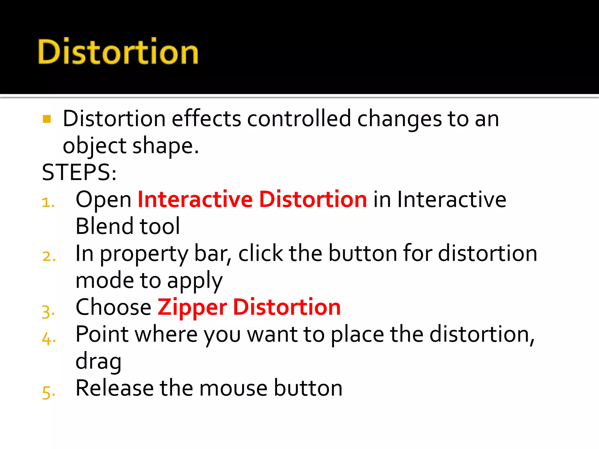  Distortion effects controlled changes to an
object shape.
STEPS:
1. Open Interactive Distortion in Interactive
Blend tool
2. In property bar, click the button for distortion
mode to apply
3. Choose Zipper Distortion
4. Point where you want to place the distortion,
drag
5. Release the mouse button
 