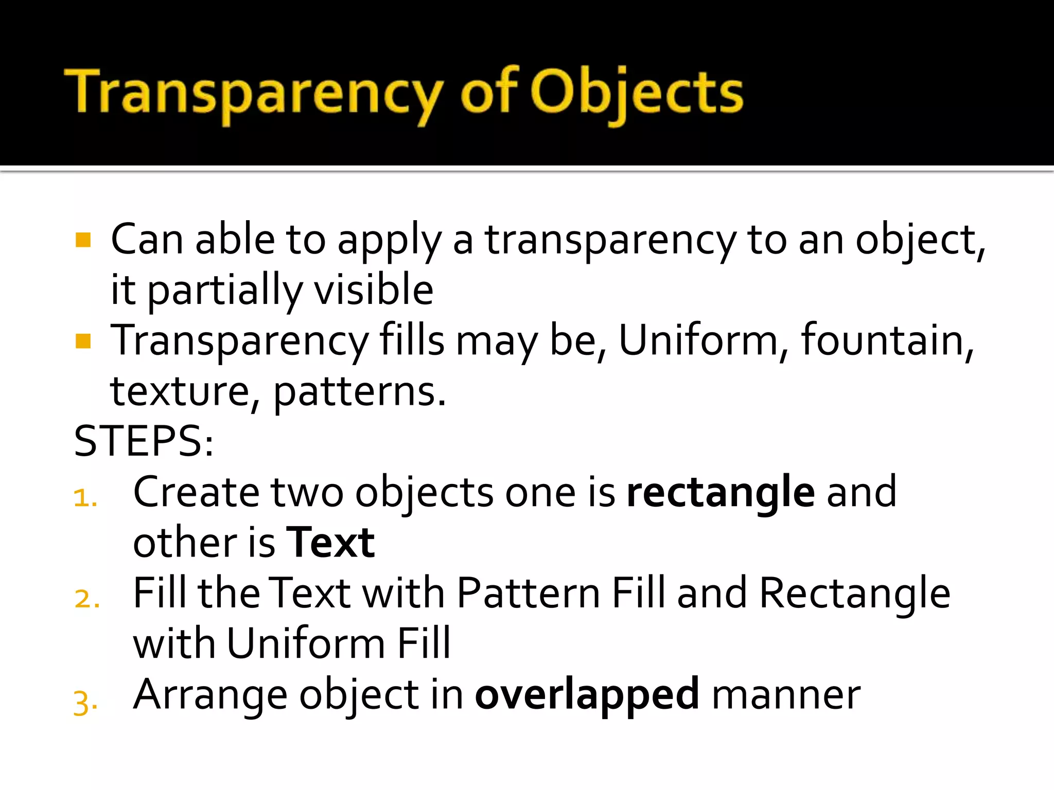  Can able to apply a transparency to an object,
it partially visible
 Transparency fills may be, Uniform, fountain,
texture, patterns.
STEPS:
1. Create two objects one is rectangle and
other is Text
2. Fill theText with Pattern Fill and Rectangle
with Uniform Fill
3. Arrange object in overlapped manner
 