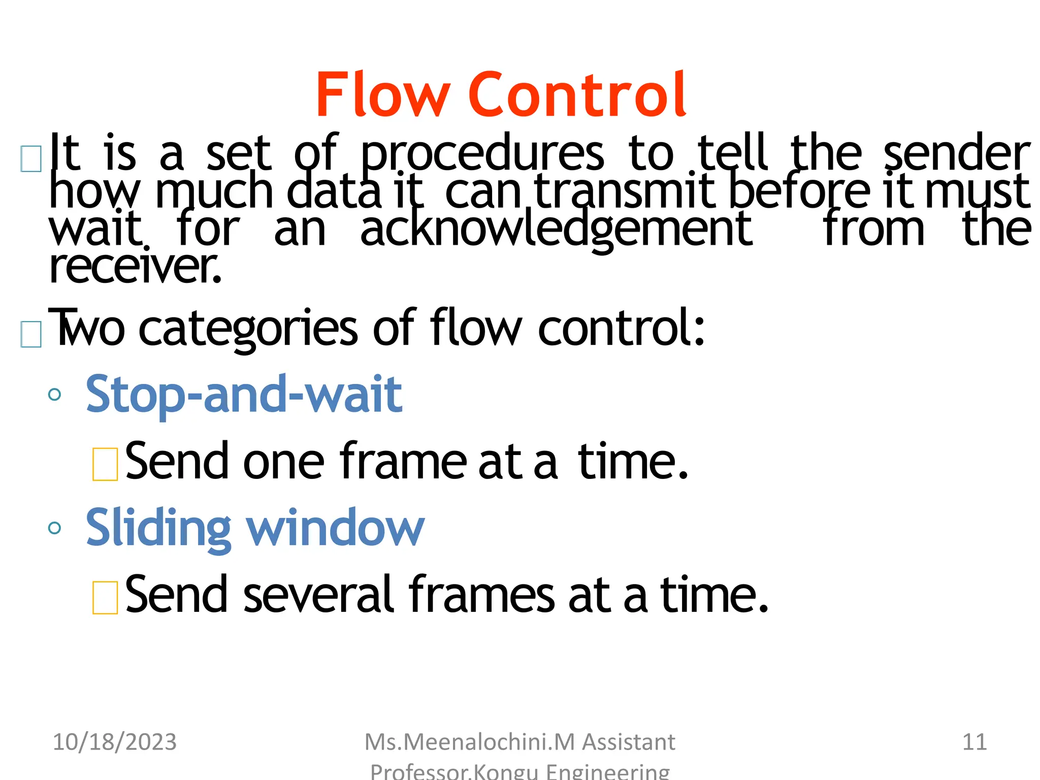 Flow Control
It is a set of procedures to tell the sender
how much data it can transmit before it must
wait for an acknowledgement from the
receiver.
T
wo categories of flow control:
◦ Stop-and-wait
Send one frame at a time.
◦ Sliding window
Send several frames at a time.
10/18/2023 Ms.Meenalochini.M Assistant 11
 