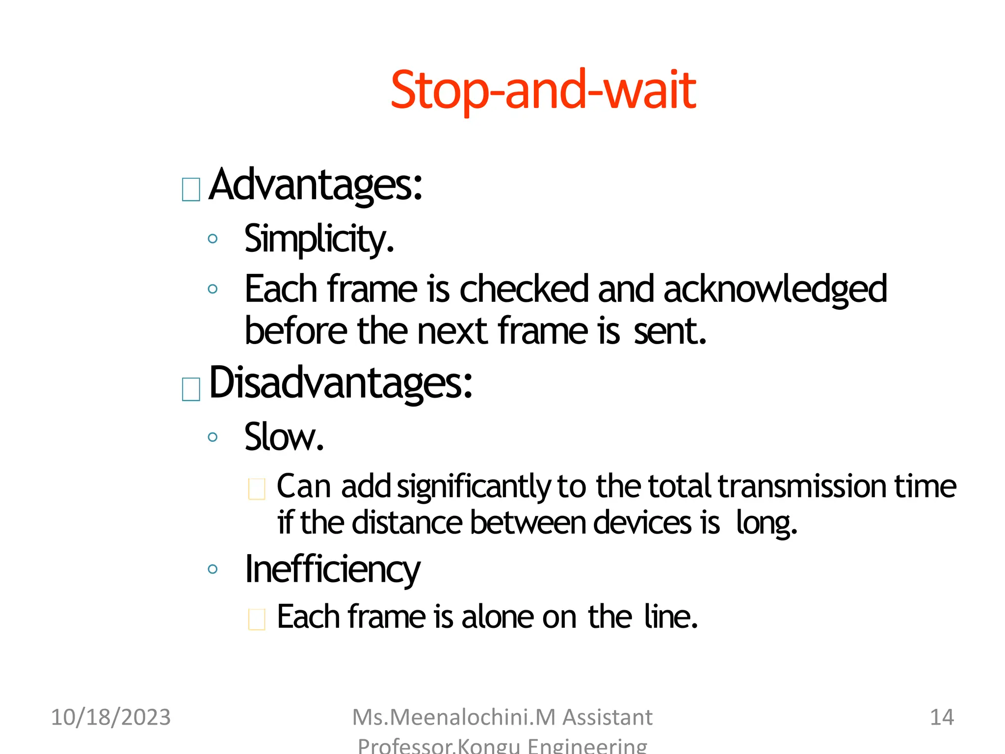 Stop-and-wait
Advantages:
◦ Simplicity.
◦ Each frame is checked and acknowledged
before the next frame is sent.
Disadvantages:
◦ Slow.
Can addsignificantlyto thetotaltransmission time
ifthe distance betweendevices is long.
◦ Inefficiency
Each frame is alone on the line.
10/18/2023 Ms.Meenalochini.M Assistant 14
 