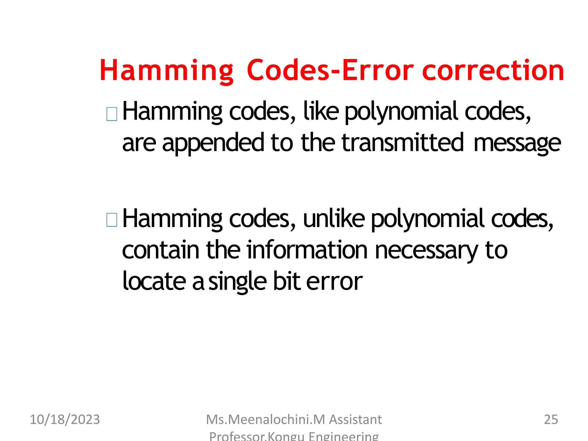 Hamming Codes-Error correction
Hamming codes, like polynomial codes,
are appended to the transmitted message
Hamming codes, unlike polynomial codes,
contain the information necessary to
locate asingle bit error
10/18/2023 Ms.Meenalochini.M Assistant 25
 