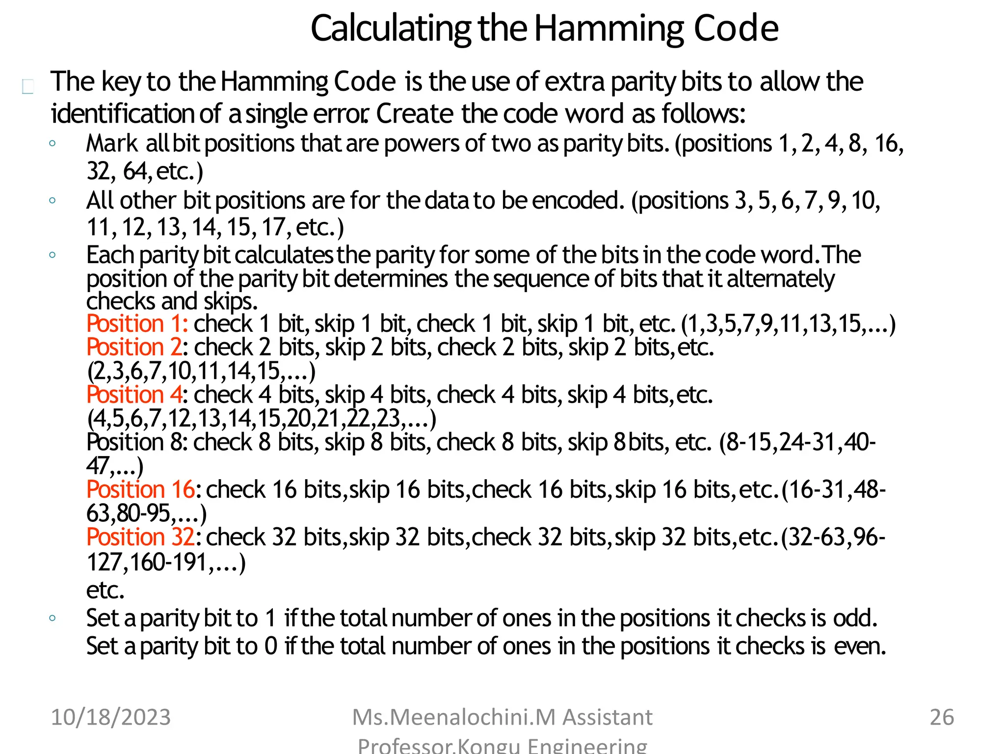 CalculatingtheHamming Code
The keyto theHamming Code is theuse of extra paritybits to allow the
identificationof asingle error
. Create the code word as follows:
◦ Mark allbitpositions thatare powers of two asparitybits.(positions 1,2,4,8, 16,
32, 64,etc.)
◦ All other bitpositions are for thedatato beencoded.(positions 3,5,6,7,9,10,
11,12,13,14,15,17,etc.)
◦ Eachparitybitcalculatestheparityfor some of thebitsinthecode word.The
position oftheparitybitdetermines thesequence ofbitsthatitalternately
checks and skips.
Position 1:check 1 bit,skip 1 bit,check 1 bit,skip 1 bit,etc.(1,3,5,7,9,11,13,15,...)
Position 2:check 2 bits,skip 2 bits,check 2 bits,skip 2 bits,etc.
(2,3,6,7,10,11,14,15,...)
Position 4:check 4 bits,skip 4 bits,check 4 bits,skip 4 bits,etc.
(4,5,6,7,12,13,14,15,20,21,22,23,...)
Position 8:check 8 bits,skip 8 bits,check 8 bits,skip 8bits,etc.(8-15,24-31,40-
47,...)
Position 16:check 16 bits,skip 16 bits,check 16 bits,skip 16 bits,etc.(16-31,48-
63,80-95,...)
Position 32:check 32 bits,skip 32 bits,check 32 bits,skip 32 bits,etc.(32-63,96-
127,160-191,...)
etc.
◦ Setaparitybitto 1 ifthetotalnumberof ones inthepositions itchecksis odd.
Set aparity bit to 0 ifthe total number of ones in the positions itchecks is even.
10/18/2023 Ms.Meenalochini.M Assistant 26
 