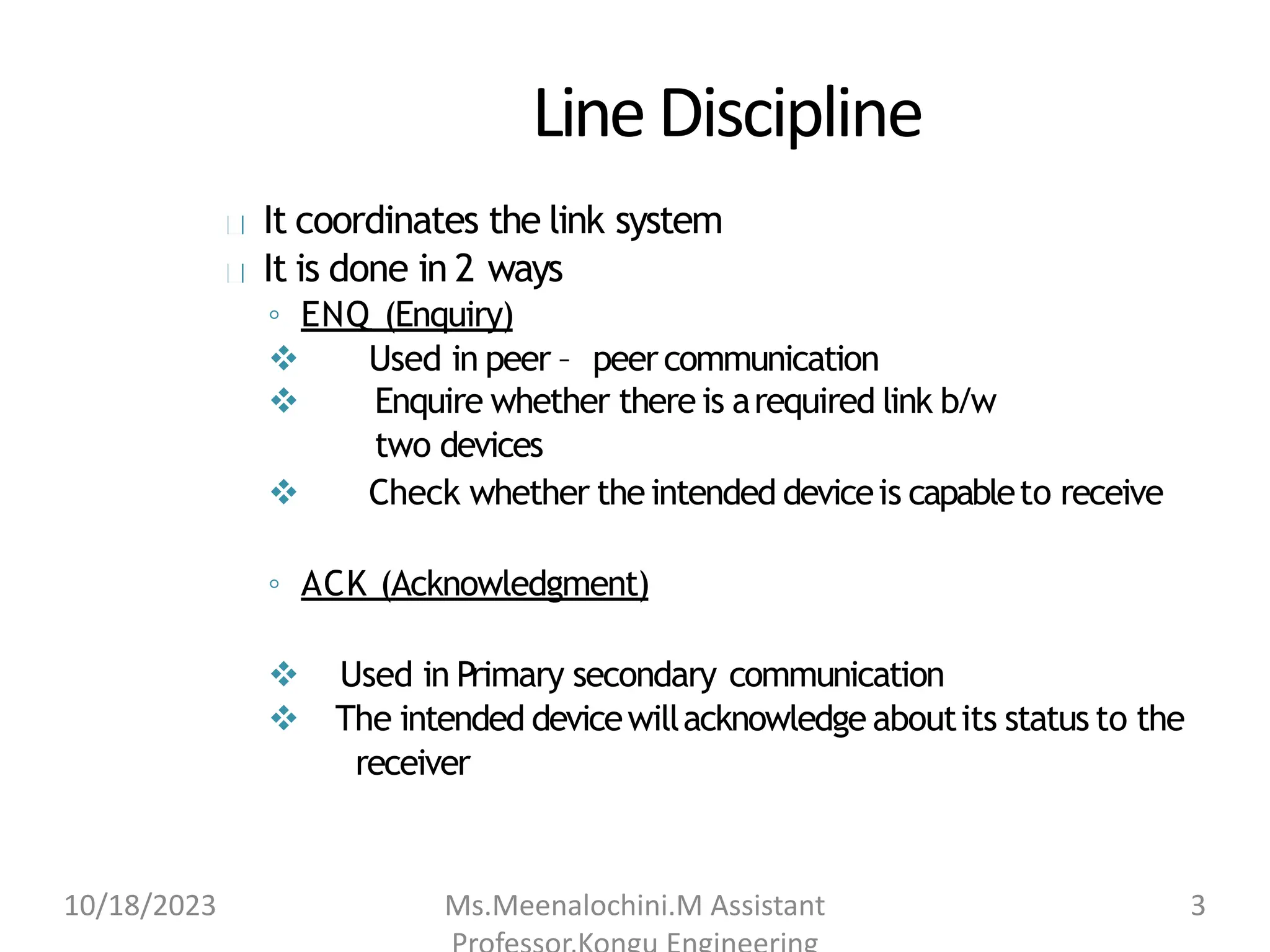 LineDiscipline
It coordinates the link system
It is done in 2 ways
◦ ENQ (Enquiry)
 Used in peer – peercommunication
 Enquire whether there is arequired link b/w
two devices
 Check whether theintended deviceis capableto receive
◦ ACK (Acknowledgment)
 Used in Primary secondary communication
 The intended devicewillacknowledge aboutits status to the
receiver
10/18/2023 Ms.Meenalochini.M Assistant 3
 