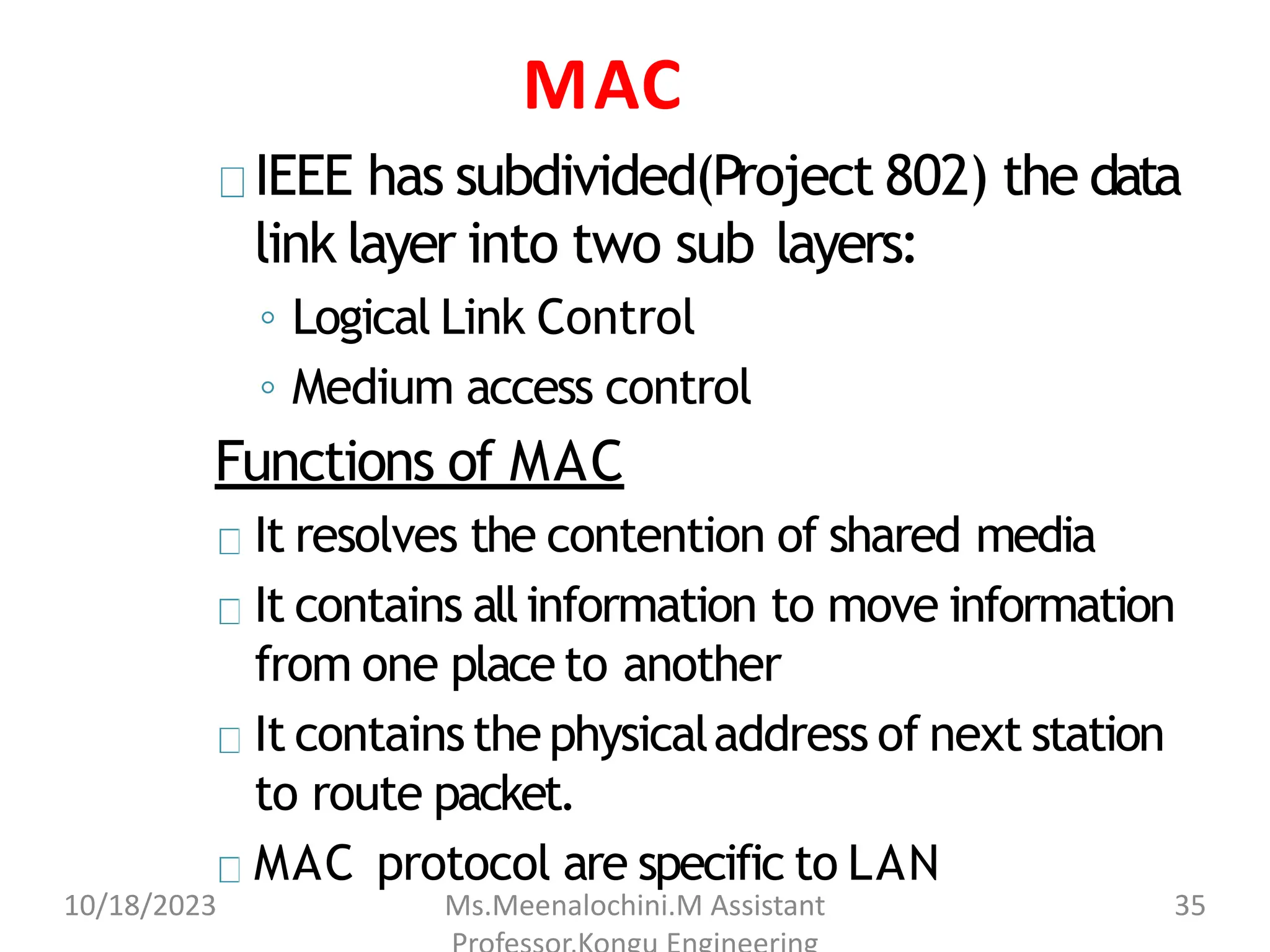MAC
IEEE has subdivided(Project 802) the data
link layer into two sub layers:
◦ Logical Link Control
◦ Medium access control
Functions of MAC
It resolves the contention of shared media
It contains allinformation to move information
from one place to another
It containsthephysicaladdress of next station
to route packet.
MAC protocol are specific to LAN
10/18/2023 Ms.Meenalochini.M Assistant 35
 