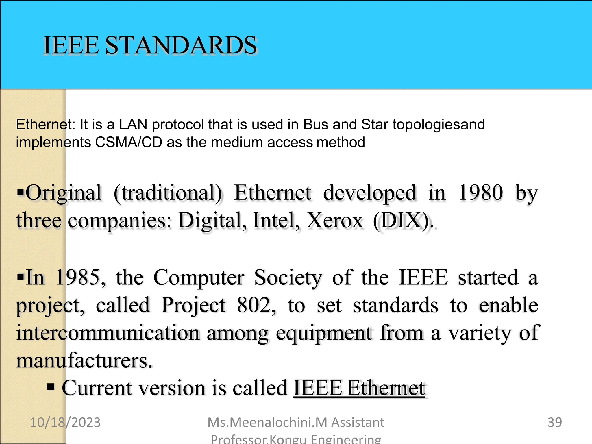 IEEE STANDARDS
Ethernet: It is a LAN protocol that is used in Bus and Star topologiesand
implements CSMA/CD as the medium access method
Original (traditional) Ethernet developed in 1980 by
three companies: Digital, Intel, Xerox (DIX).
In 1985, the Computer Society of the IEEE started a
project, called Project 802, to set standards to enable
intercommunication among equipment from a variety of
manufacturers.
 Current version is called IEEE Ethernet
10/18/2023 Ms.Meenalochini.M Assistant 39
 