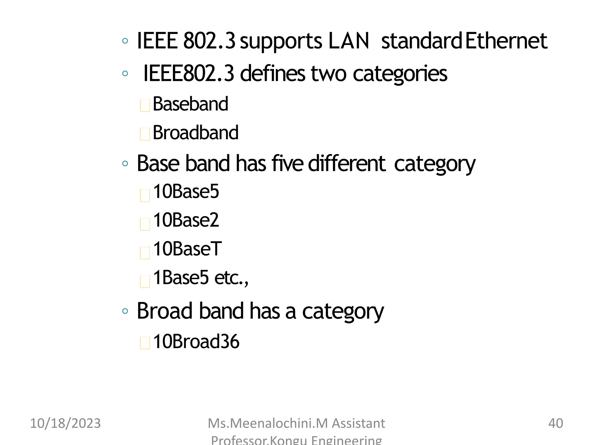 ◦ IEEE 802.3supports LAN standardEthernet
◦ IEEE802.3 defines two categories
Baseband
Broadband
◦ Base band has fivedifferent category
10Base5
10Base2
10BaseT
1Base5 etc.,
◦ Broad band has a category
10Broad36
10/18/2023 Ms.Meenalochini.M Assistant 40
 