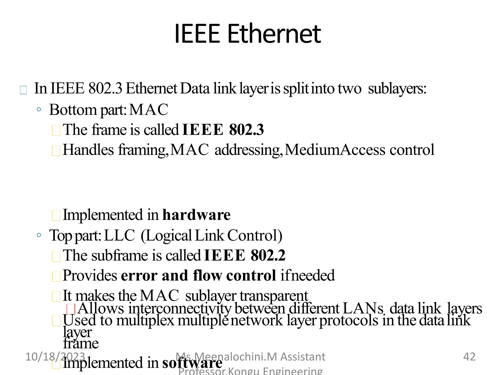 IEEE Ethernet
In IEEE 802.3EthernetData linklayerissplitintotwo sublayers:
◦ Bottom part:MAC
The frame is called IEEE 802.3
Handles framing,MAC addressing,MediumAccess control
Implemented in hardware
◦ Toppart:LLC (LogicalLinkControl)
The subframe is called IEEE 802.2
Provides error and flow control ifneeded
It makes the MAC sublayer transparent
Allows interconnectivitybetween different LANs datalink layers
Used to multiplex multiplenetwork layerprotocols in thedatalink
layer
frame
Implemented in software
10/18/2023 Ms.Meenalochini.M Assistant 42
 
