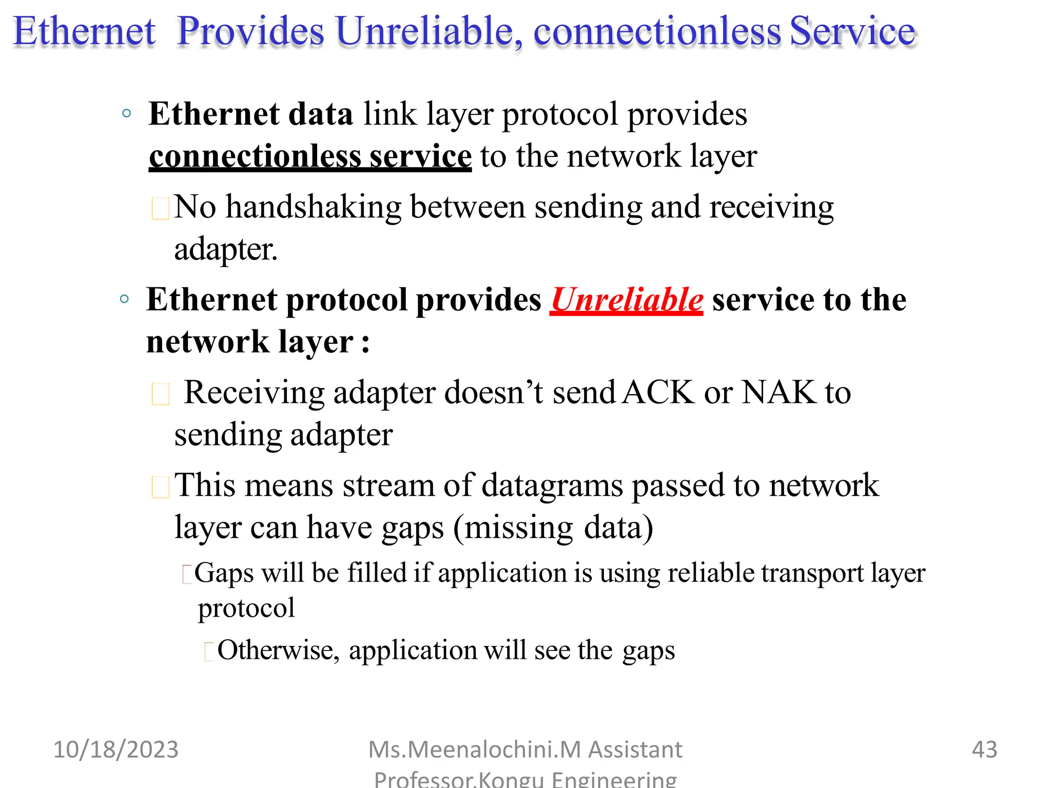 Ethernet Provides Unreliable, connectionless Service
◦ Ethernet data link layer protocol provides
connectionless service to the network layer
No handshaking between sending and receiving
adapter.
◦ Ethernet protocol provides Unreliable service to the
network layer :
Receiving adapter doesn’t sendACK or NAK to
sending adapter
This means stream of datagrams passed to network
layer can have gaps (missing data)
Gaps will be filled if application is using reliable transport layer
protocol
Otherwise, application will see the gaps
10/18/2023 Ms.Meenalochini.M Assistant 43
 