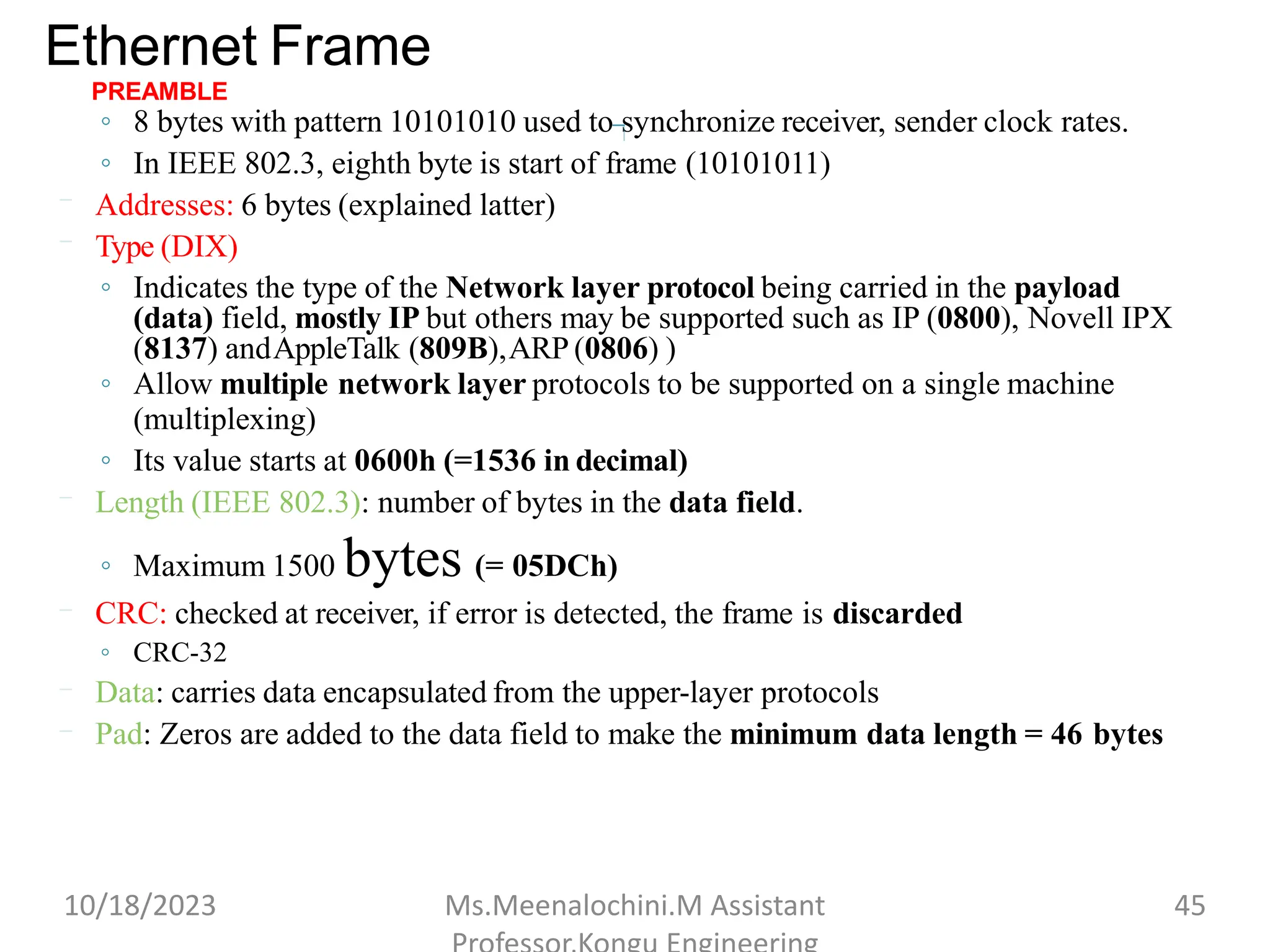 Ethernet Frame
PREAMBLE
◦ 8 bytes with pattern 10101010 used to synchronize receiver, sender clock rates.
◦ In IEEE 802.3, eighth byte is start of frame (10101011)
Addresses: 6 bytes (explained latter)
Type (DIX)
◦ Indicates the type of the Network layer protocol being carried in the payload
(data) field, mostly IP but others may be supported such as IP (0800), Novell IPX
(8137) andAppleTalk (809B),ARP (0806) )
◦ Allow multiple network layer protocols to be supported on a single machine
(multiplexing)
◦ Its value starts at 0600h (=1536 in decimal)
Length (IEEE 802.3): number of bytes in the data field.
◦ Maximum 1500 bytes (= 05DCh)
CRC: checked at receiver, if error is detected, the frame is discarded
◦ CRC-32
Data: carries data encapsulated from the upper-layer protocols
Pad: Zeros are added to the data field to make the minimum data length = 46 bytes
10/18/2023 Ms.Meenalochini.M Assistant 45
 