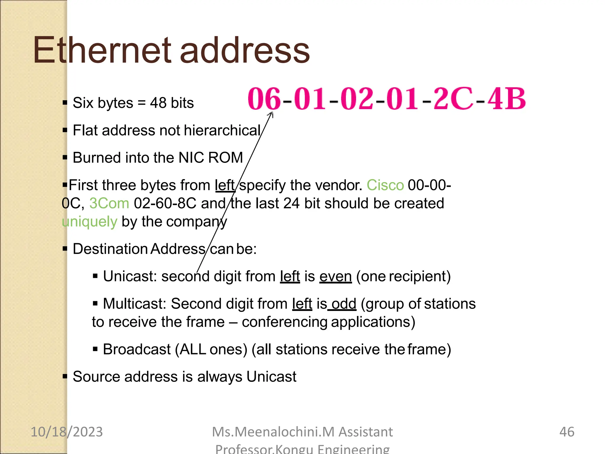 Ethernet address
 Six bytes = 48 bits
 Flat address not hierarchical
 Burned into the NIC ROM
First three bytes from left specify the vendor. Cisco 00-00-
0C, 3Com 02-60-8C and the last 24 bit should be created
uniquely by the company
 DestinationAddress canbe:
 Unicast: second digit from left is even (one recipient)
 Multicast: Second digit from left is odd (group of stations
to receive the frame – conferencing applications)
 Broadcast (ALL ones) (all stations receive theframe)
 Source address is always Unicast
10/18/2023 Ms.Meenalochini.M Assistant 46
 
