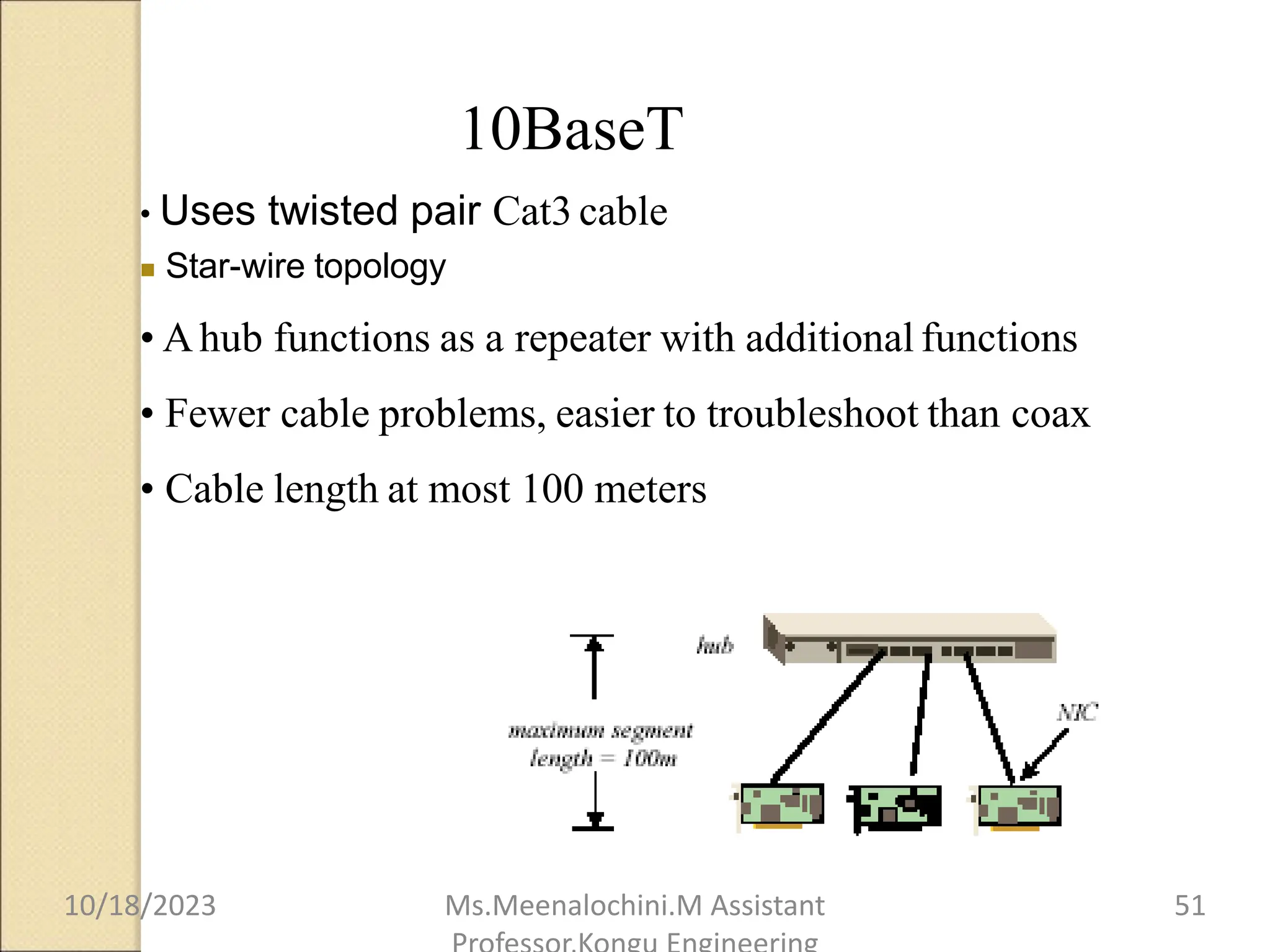 10BaseT
• Uses twisted pair Cat3 cable
 Star-wire topology
• Ahub functions as a repeater with additional functions
• Fewer cable problems, easier to troubleshoot than coax
• Cable length at most 100 meters
10/18/2023 Ms.Meenalochini.M Assistant 51
 