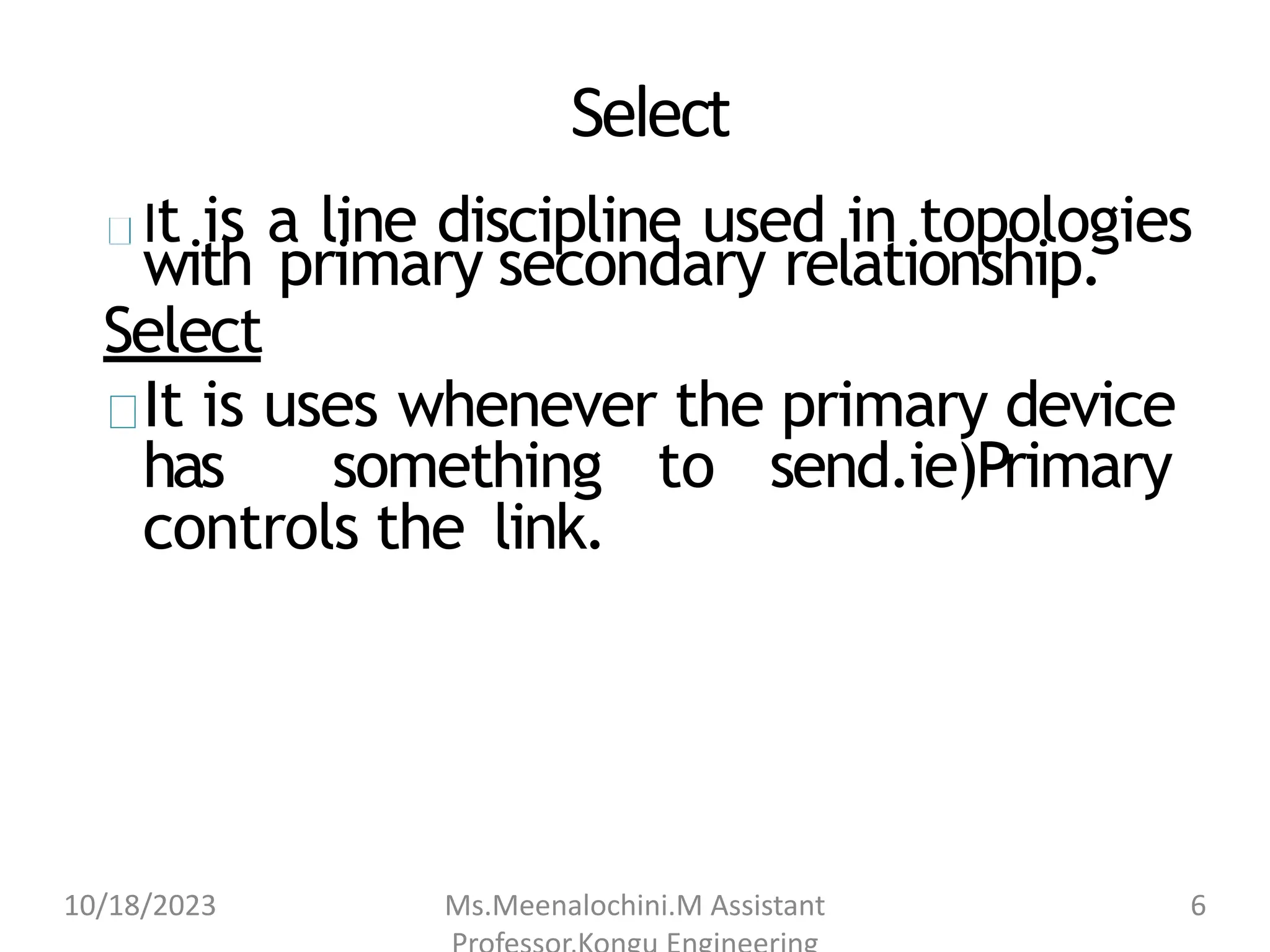 Select
It is a line discipline used in topologies
with primary secondary relationship.
Select
It is uses whenever the primary device
has something to send.ie)Primary
controls the link.
10/18/2023 Ms.Meenalochini.M Assistant 6
 