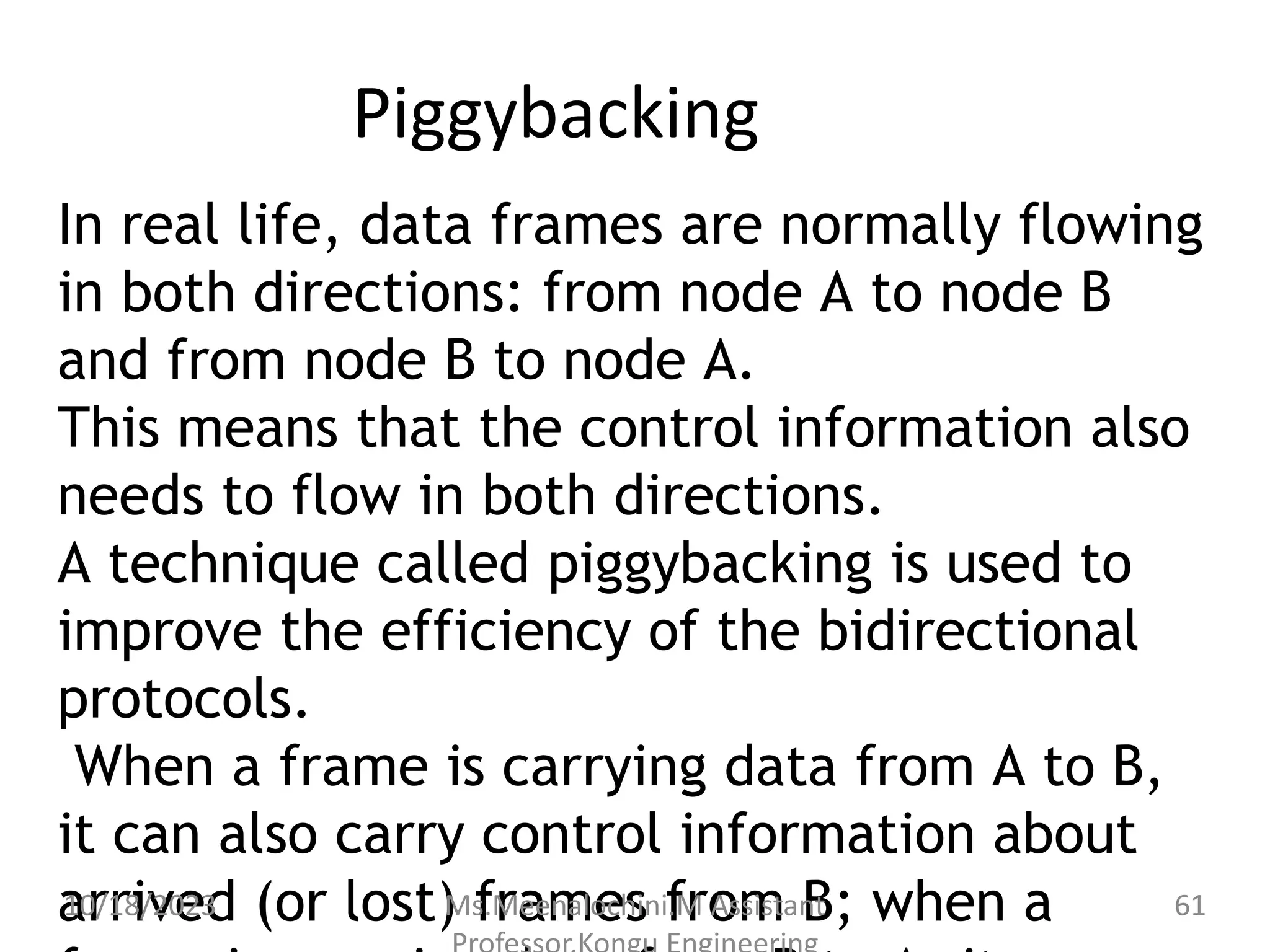 Piggybacking
In real life, data frames are normally flowing
in both directions: from node A to node B
and from node B to node A.
This means that the control information also
needs to flow in both directions.
A technique called piggybacking is used to
improve the efficiency of the bidirectional
protocols.
When a frame is carrying data from A to B,
it can also carry control information about
arrived (or lost) frames from B; when a
10/18/2023 Ms.Meenalochini.M Assistant 61
 