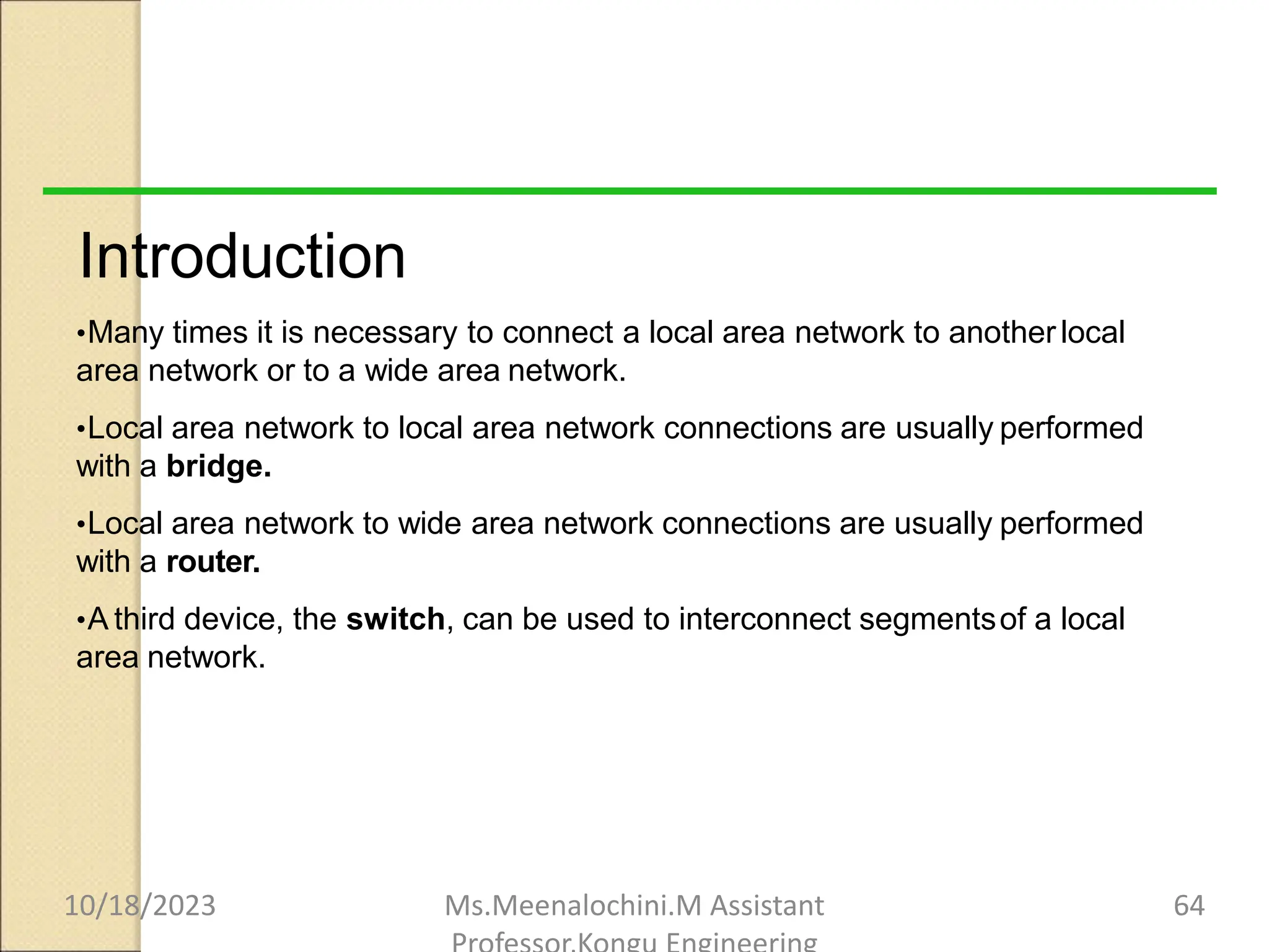 Introduction
•Many times it is necessary to connect a local area network to anotherlocal
area network or to a wide area network.
•Local area network to local area network connections are usually performed
with a bridge.
•Local area network to wide area network connections are usually performed
with a router.
•A third device, the switch, can be used to interconnect segmentsof a local
area network.
10/18/2023 Ms.Meenalochini.M Assistant 64
 