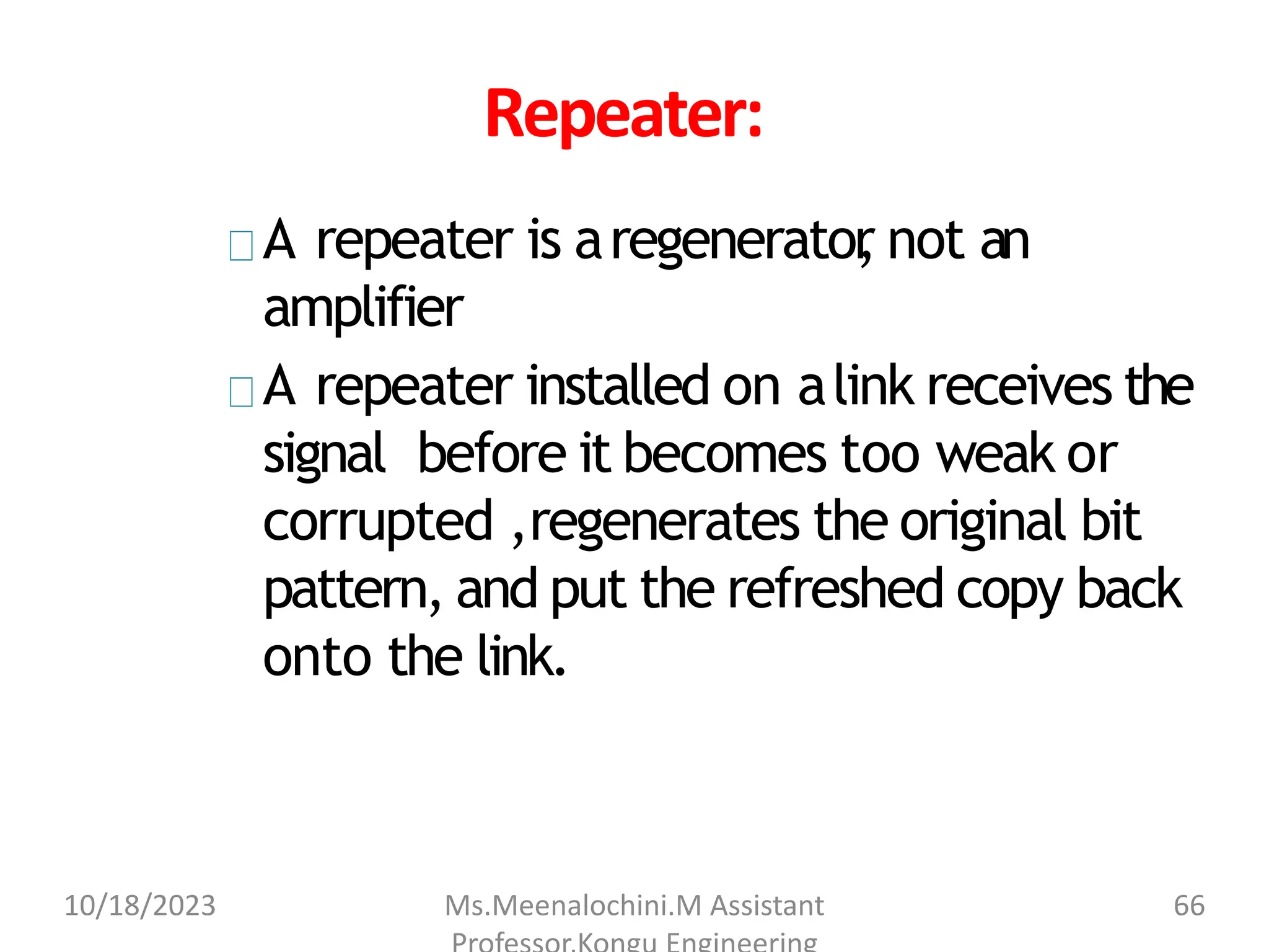 Repeater:
A repeater is aregenerator
, not an
amplifier
A repeater installed on alink receives the
signal before it becomes too weak or
corrupted ,regenerates the original bit
pattern, and put the refreshed copy back
onto the link.
10/18/2023 Ms.Meenalochini.M Assistant 66
 