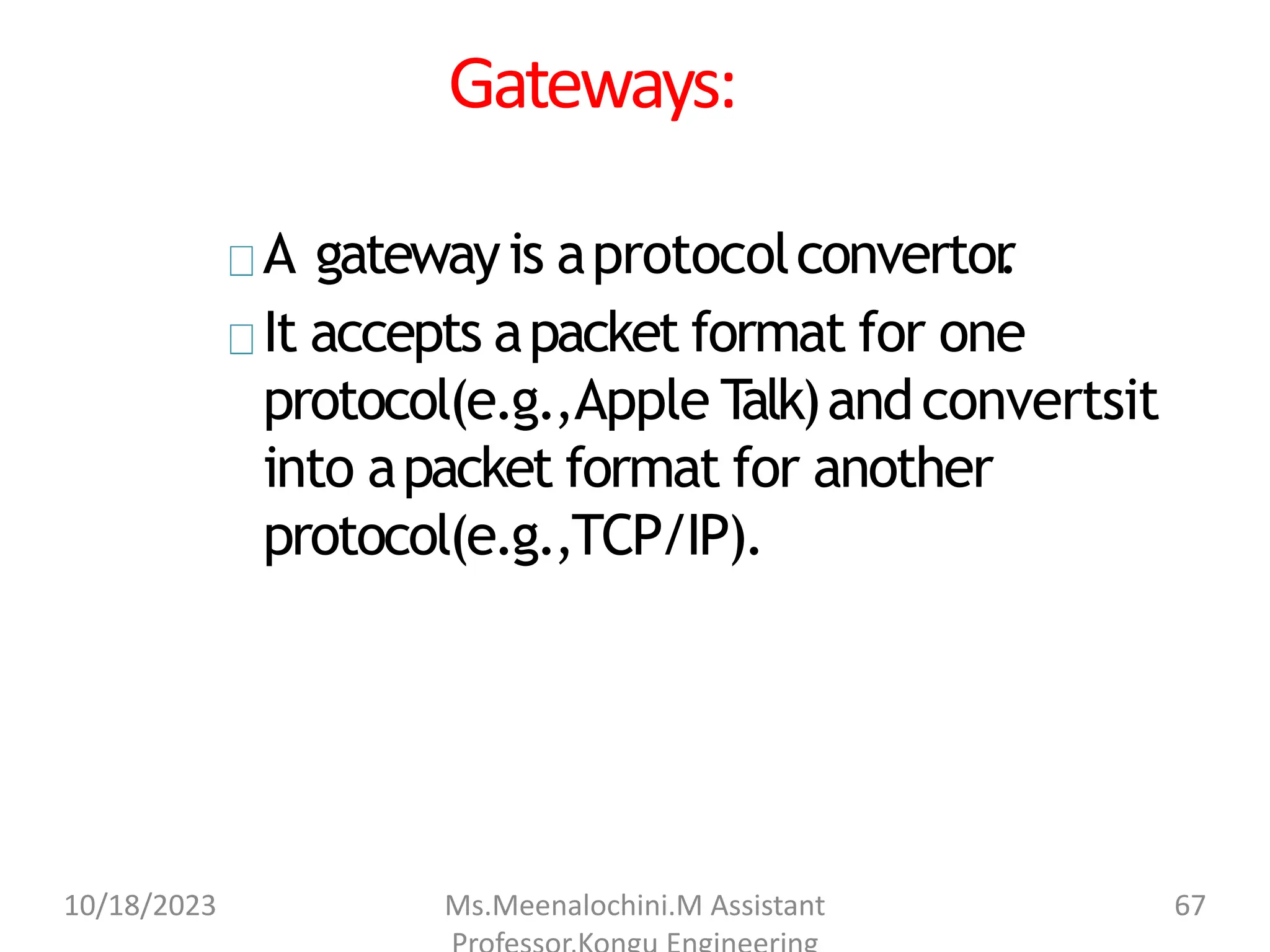 Gateways:
A gatewayis aprotocolconvertor
.
It accepts apacket format for one
protocol(e.g.,Apple T
alk)andconvertsit
into apacket format for another
protocol(e.g.,TCP/IP).
10/18/2023 Ms.Meenalochini.M Assistant 67
 