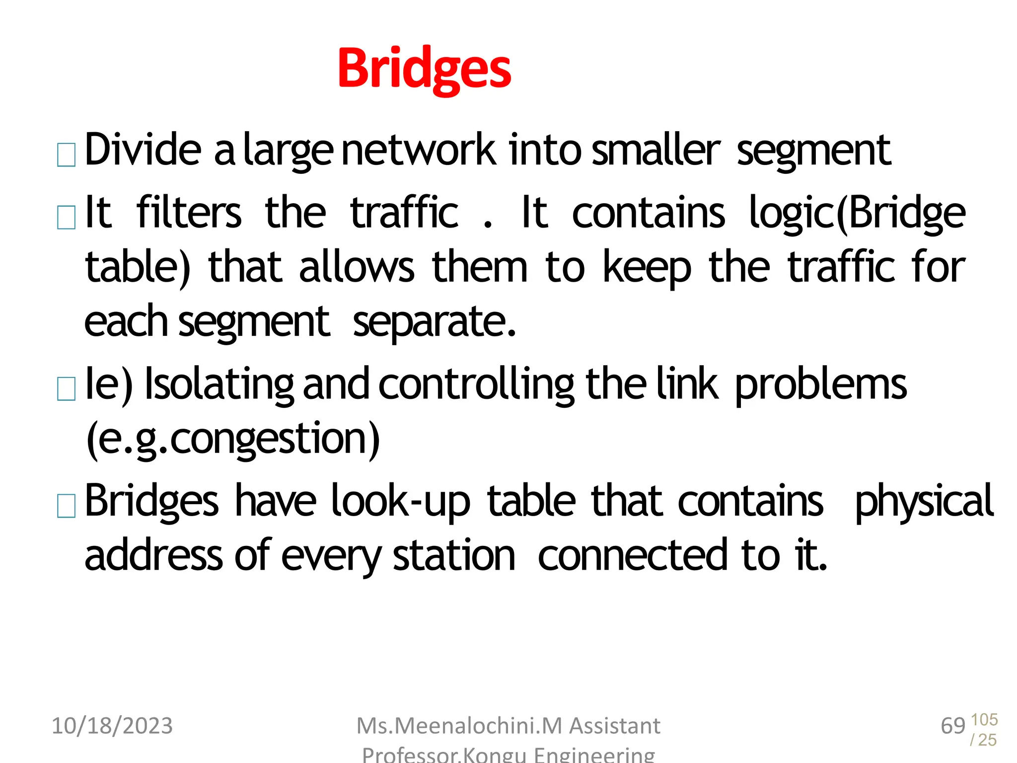 105
/ 25
Bridges
Divide alargenetwork into smaller segment
It filters the traffic . It contains logic(Bridge
table) that allows them to keep the traffic for
each segment separate.
Ie) Isolatingandcontrolling the link problems
(e.g.congestion)
Bridges have look-up table that contains physical
address of every station connected to it.
10/18/2023 Ms.Meenalochini.M Assistant 69
 