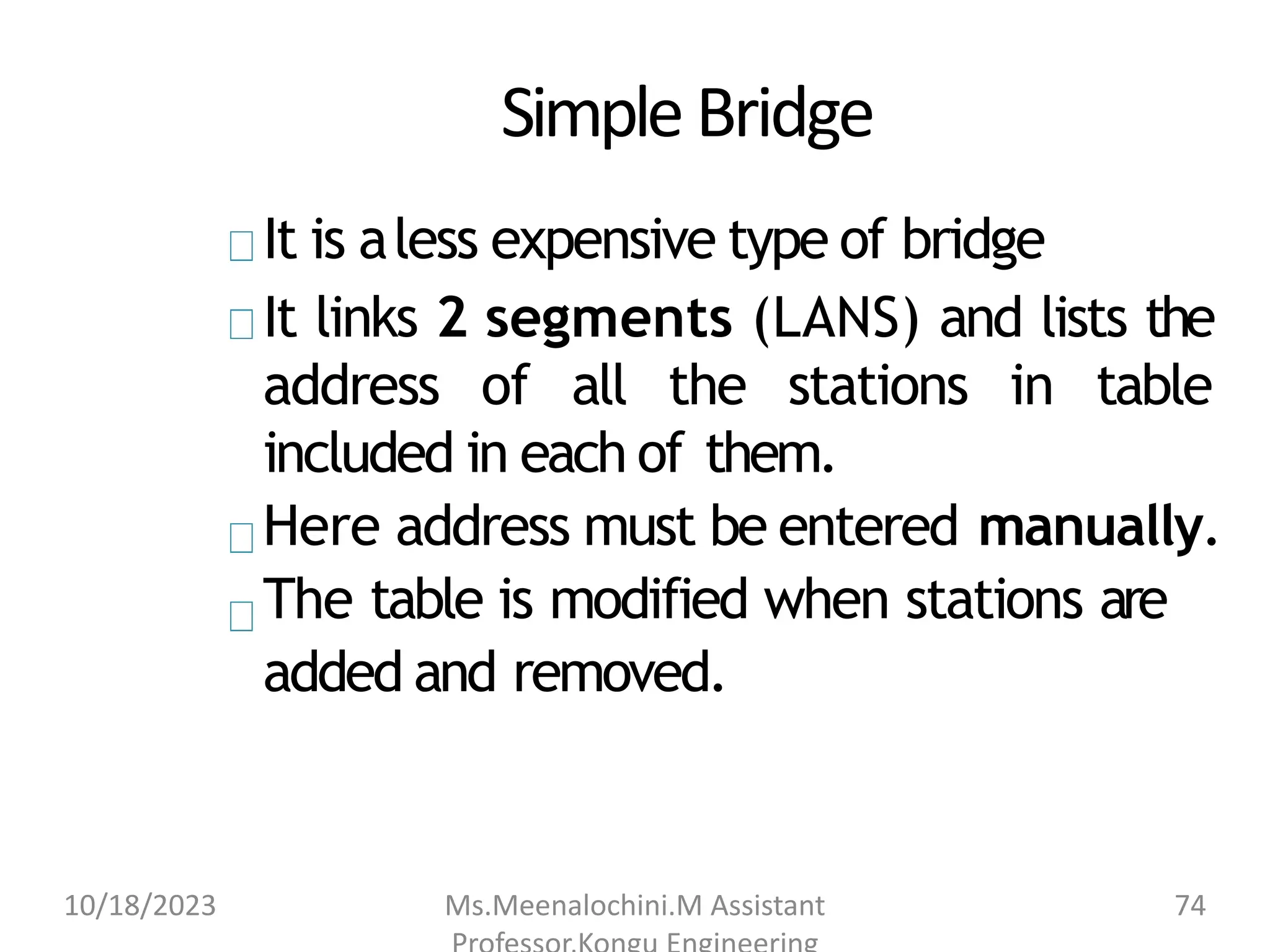 SimpleBridge
It is aless expensive type of bridge
It links 2 segments (LANS) and lists the
address of all the stations in table
included in each of them.
Here address must be entered manually.
The table is modified when stations are
added and removed.
10/18/2023 Ms.Meenalochini.M Assistant 74
 