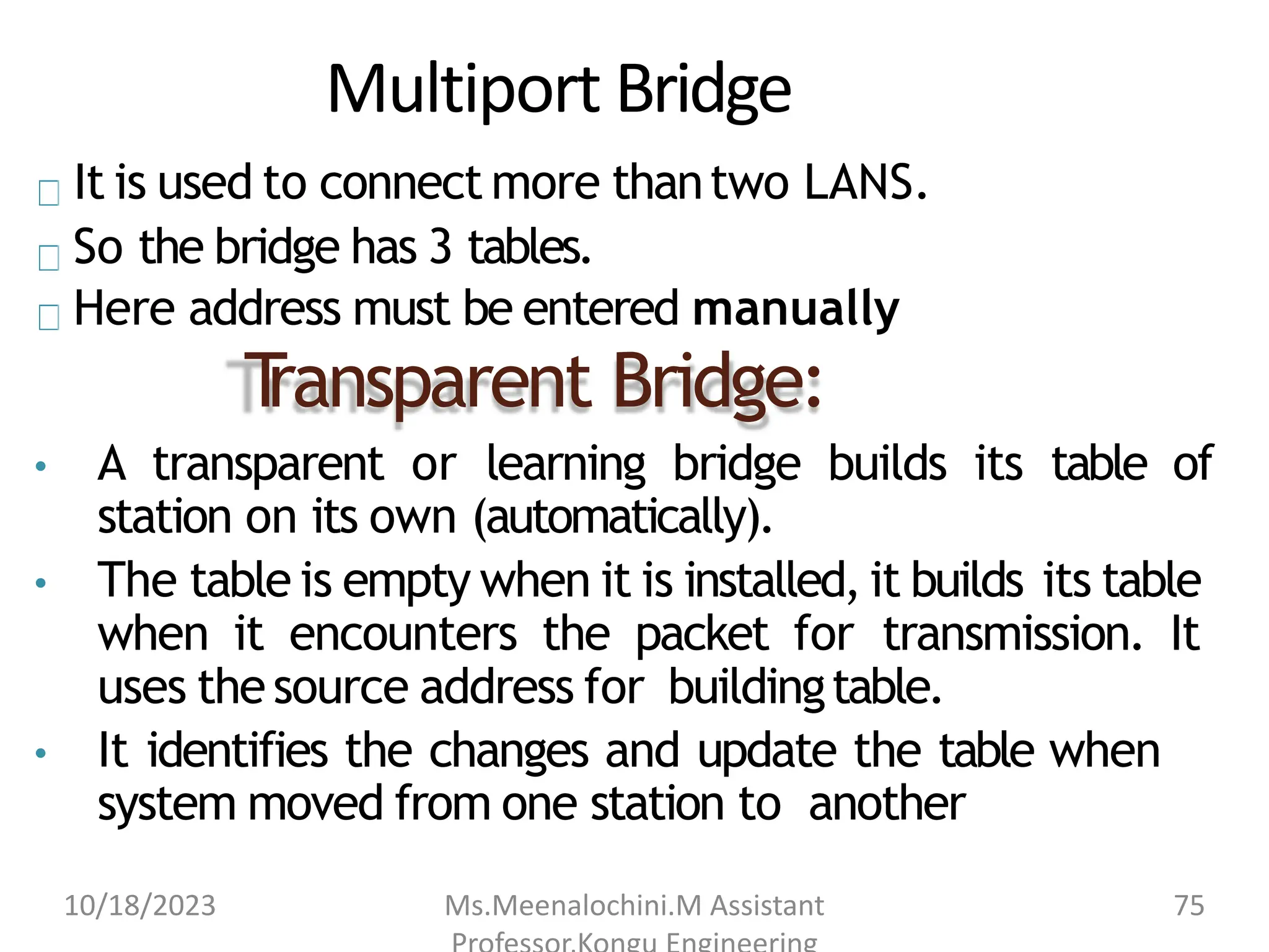 Multiport Bridge
It is used to connect more thantwo LANS.
So the bridge has 3 tables.
Here address must be entered manually
T
ransparent Bridge:
• A transparent or learning bridge builds its table of
station on its own (automatically).
• The table is empty when it is installed, it builds its table
when it encounters the packet for transmission. It
uses thesource address for buildingtable.
• It identifies the changes and update the table when
system moved from one station to another
10/18/2023 Ms.Meenalochini.M Assistant 75
 
