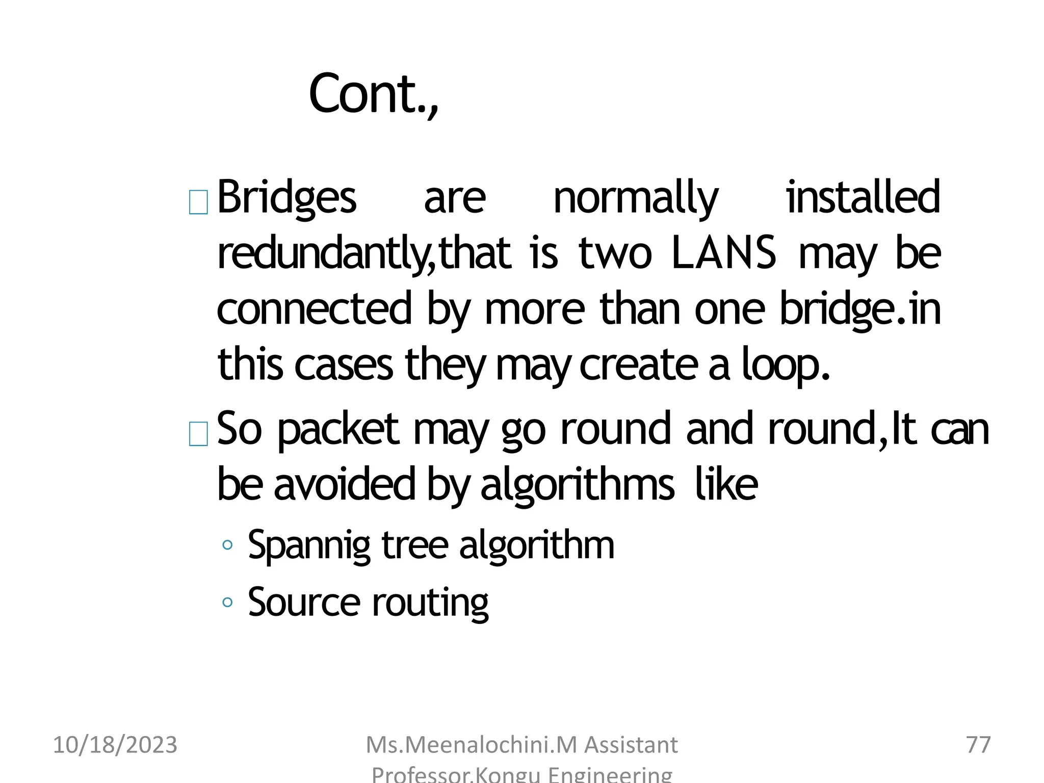 Cont.,
Bridges are normally installed
redundantly,that is two LANS may be
connected by more than one bridge.in
this cases they maycreate a loop.
So packet may go round and round,It can
be avoided by algorithms like
◦ Spannig tree algorithm
◦ Source routing
10/18/2023 Ms.Meenalochini.M Assistant 77
 