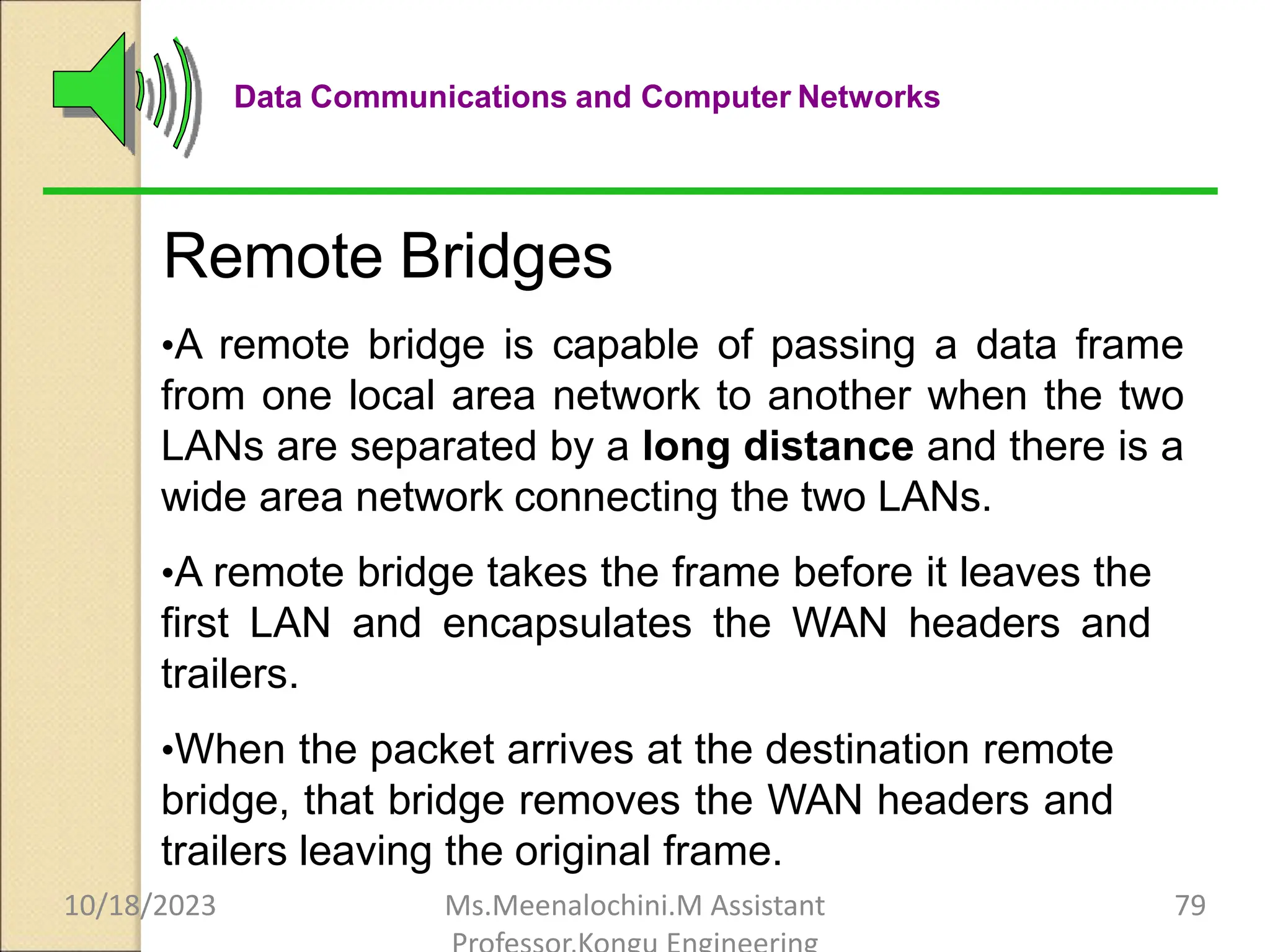 Data Communications and Computer Networks
Remote Bridges
•A remote bridge is capable of passing a data frame
from one local area network to another when the two
LANs are separated by a long distance and there is a
wide area network connecting the two LANs.
•A remote bridge takes the frame before it leaves the
first LAN and encapsulates the WAN headers and
trailers.
•When the packet arrives at the destination remote
bridge, that bridge removes the WAN headers and
trailers leaving the original frame.
10/18/2023 Ms.Meenalochini.M Assistant 79
 