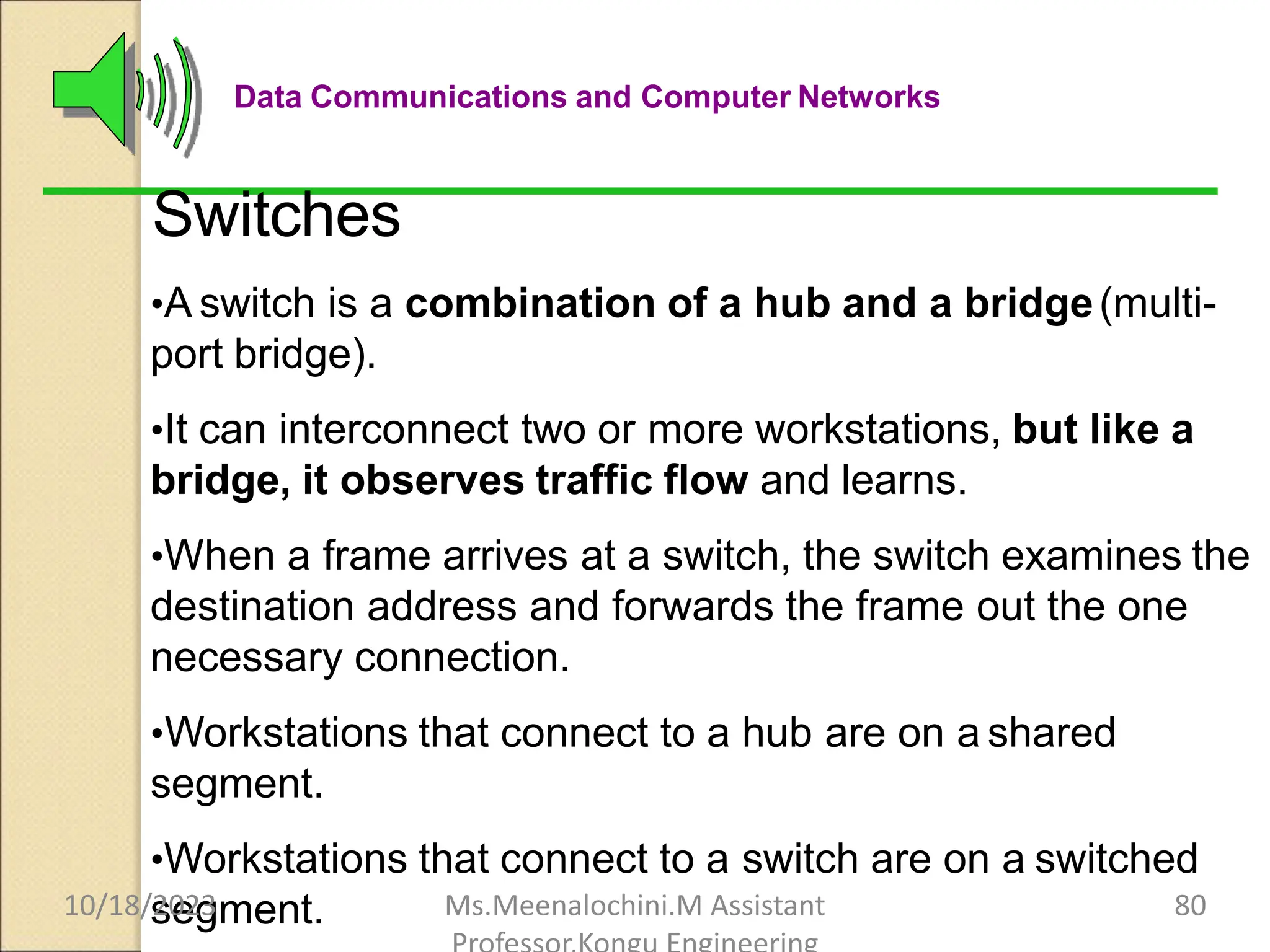 Data Communications and Computer Networks
Switches
•A switch is a combination of a hub and a bridge(multi-
port bridge).
•It can interconnect two or more workstations, but like a
bridge, it observes traffic flow and learns.
•When a frame arrives at a switch, the switch examines the
destination address and forwards the frame out the one
necessary connection.
•Workstations that connect to a hub are on a shared
segment.
•Workstations that connect to a switch are on a switched
segment.
10/18/2023 Ms.Meenalochini.M Assistant 80
 