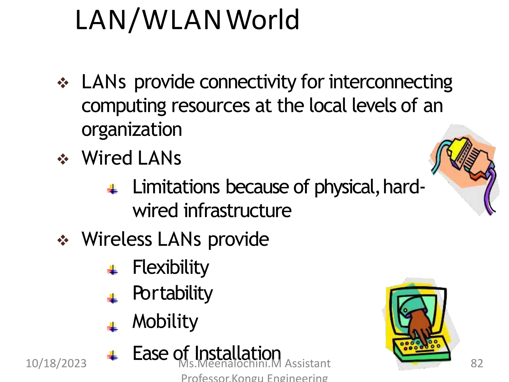 LAN/WLANWorld
 LANs provide connectivity for interconnecting
computing resources at the local levels of an
organization
 Wired LANs
Limitations because of physical,hard-
wired infrastructure
 Wireless LANs provide
Flexibility
Portability
Mobility
Ease of Installation
10/18/2023 Ms.Meenalochini.M Assistant 82
 