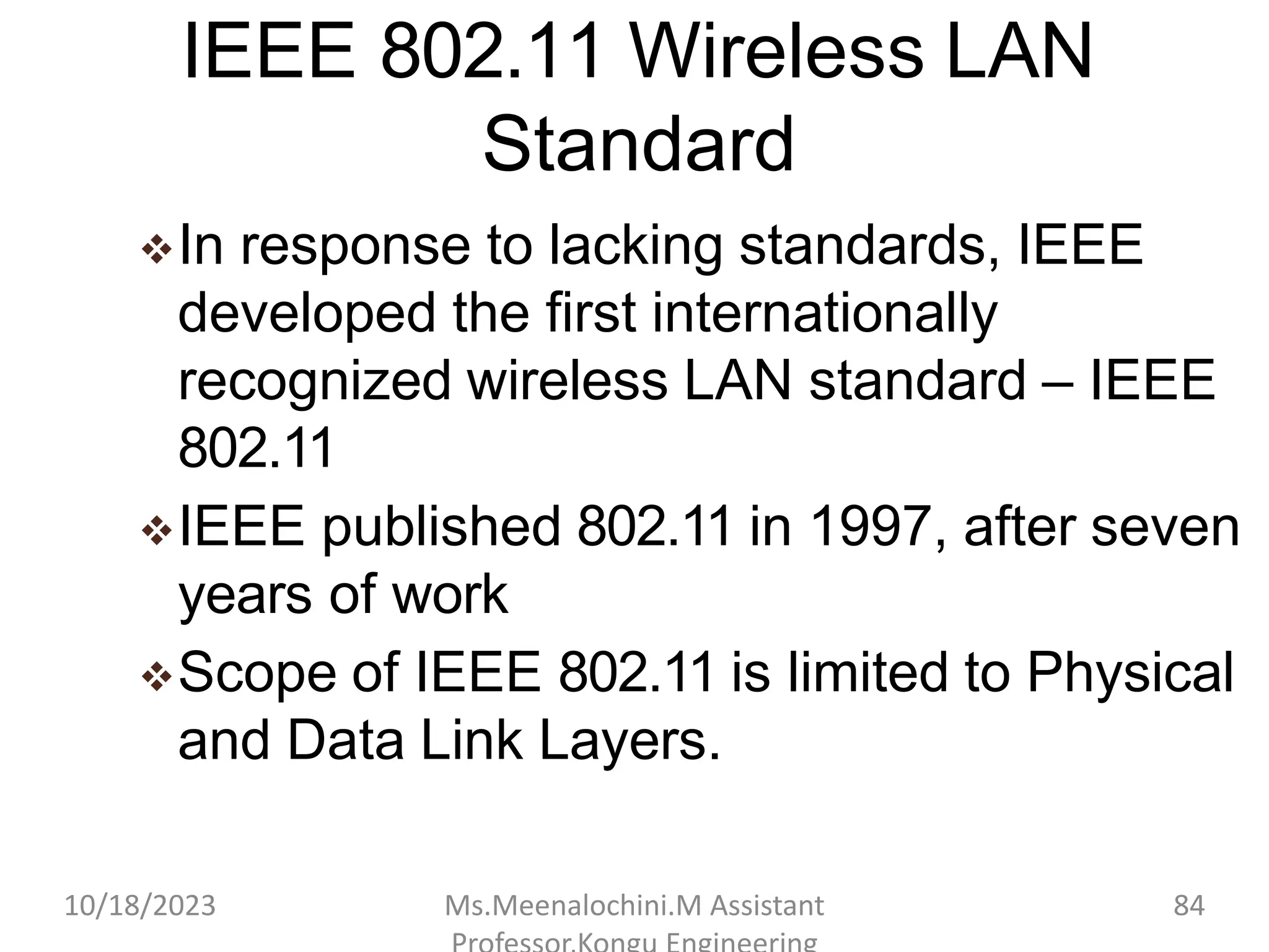 IEEE 802.11 Wireless LAN
Standard
In response to lacking standards, IEEE
developed the first internationally
recognized wireless LAN standard – IEEE
802.11
IEEE published 802.11 in 1997, after seven
years of work
Scope of IEEE 802.11 is limited to Physical
and Data Link Layers.
10/18/2023 Ms.Meenalochini.M Assistant 84
 