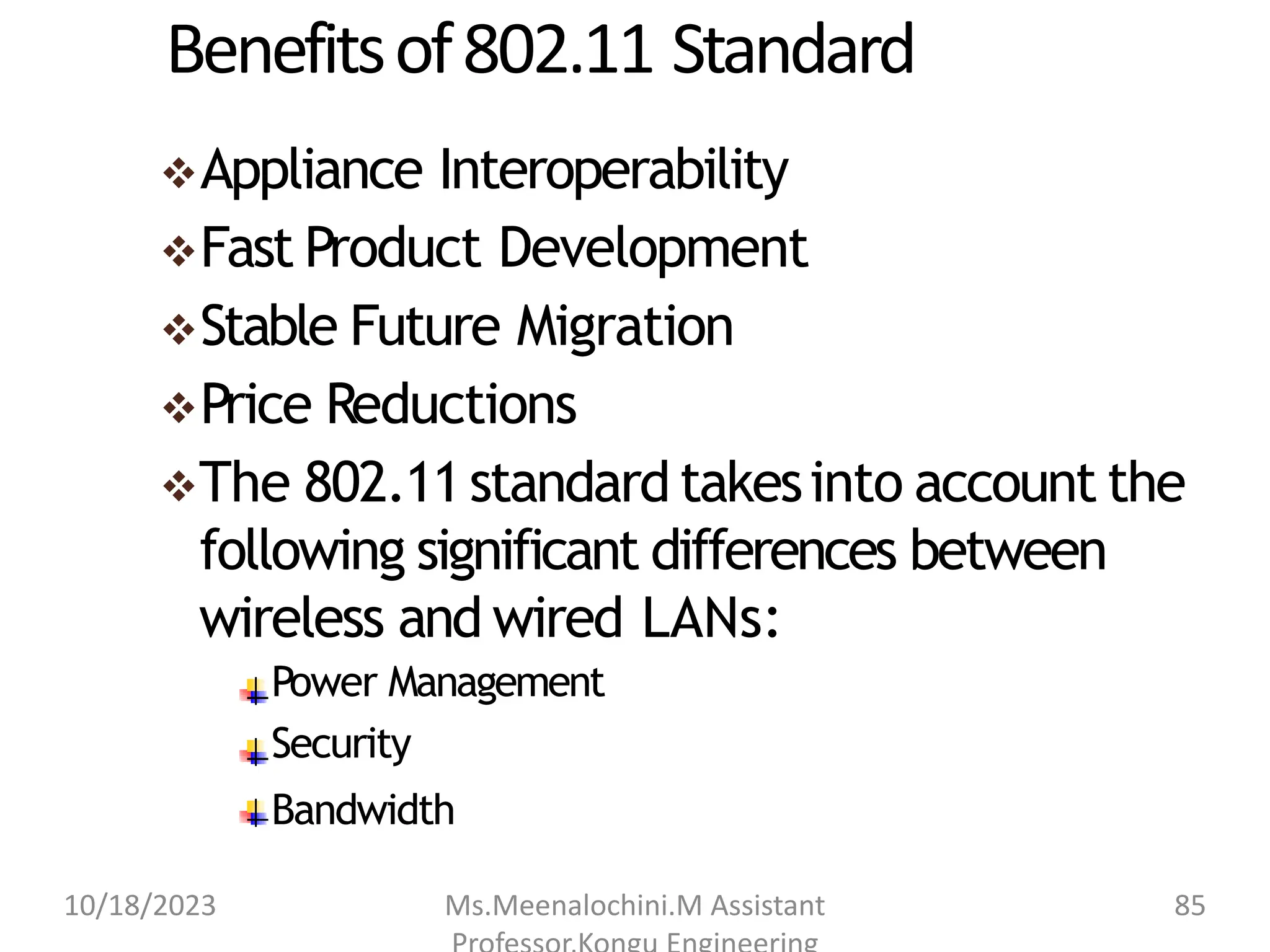 Benefitsof802.11 Standard
Appliance Interoperability
Fast Product Development
Stable Future Migration
Price Reductions
The 802.11standard takesinto account the
following significant differences between
wireless and wired LANs:
Power Management
Security
Bandwidth
10/18/2023 Ms.Meenalochini.M Assistant 85
 