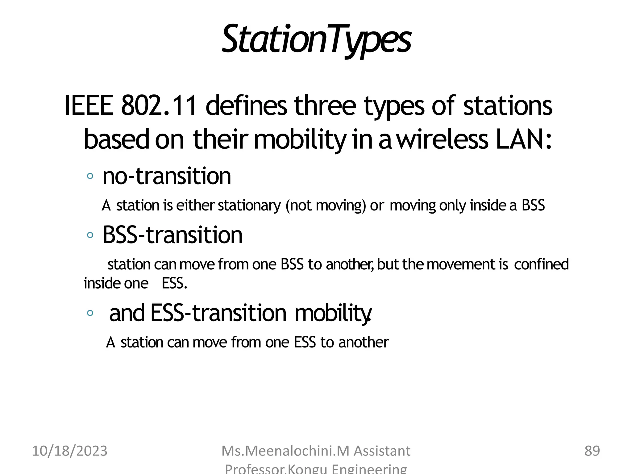 StationTypes
IEEE 802.11 defines three types of stations
based on their mobilityin awireless LAN:
◦ no-transition
A station is either stationary (not moving) or moving only insidea BSS
◦ BSS-transition
station canmove from one BSS to another
,butthemovementis confined
inside one ESS.
◦ and ESS-transition mobility
.
A station can move from one ESS to another
10/18/2023 Ms.Meenalochini.M Assistant 89
 
