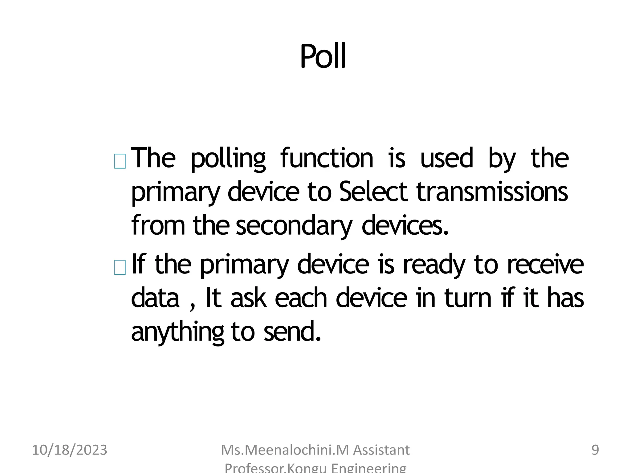 Poll
The polling function is used by the
primary device to Select transmissions
from the secondary devices.
If the primary device is ready to receive
data , It ask each device in turn if it has
anything to send.
10/18/2023 Ms.Meenalochini.M Assistant 9
 