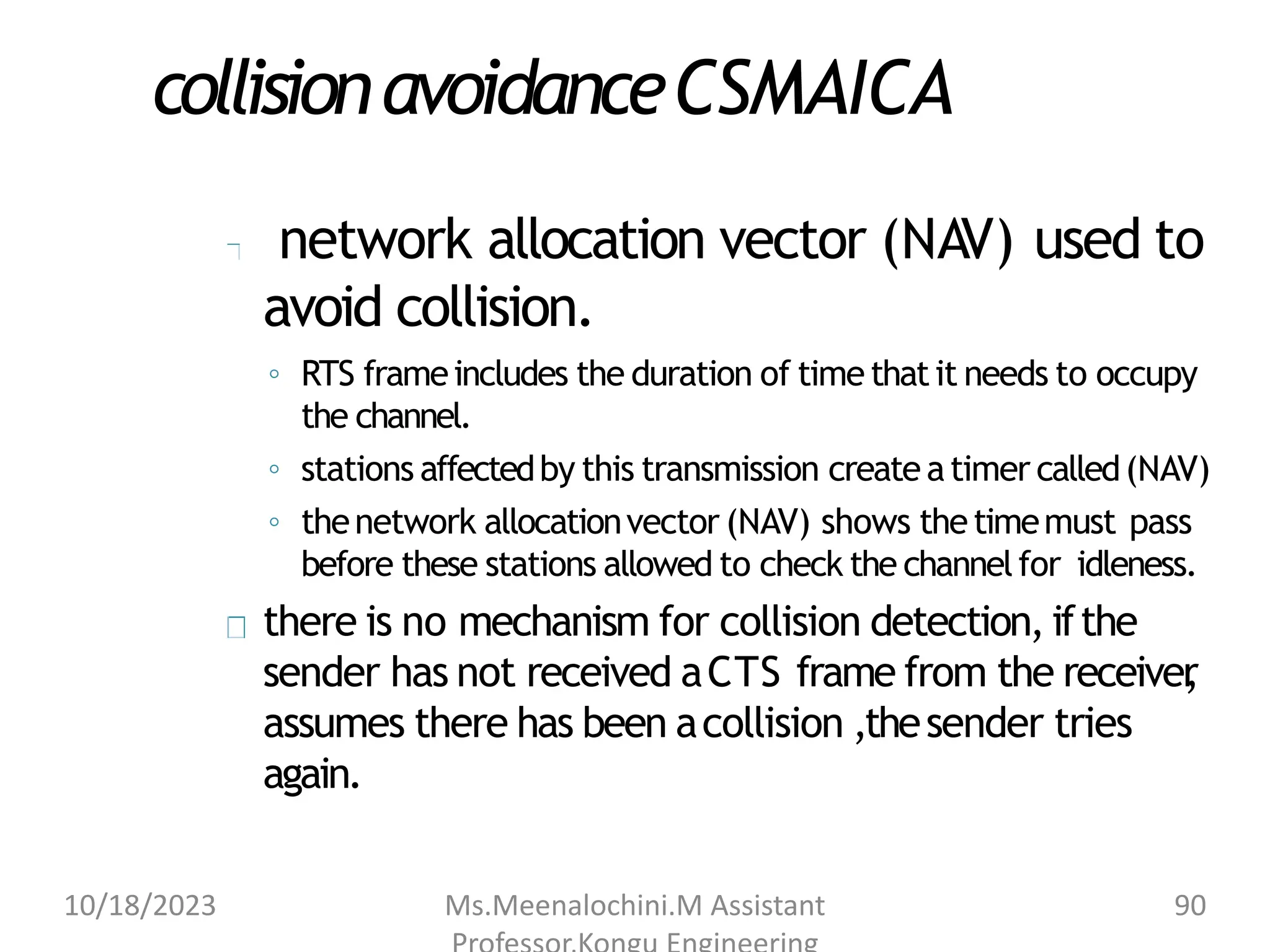 collisionavoidanceCSMAICA
network allocation vector (NAV) used to
avoid collision.
◦ RTS frameincludes the duration of timethatit needs to occupy
the channel.
◦ stations affectedby this transmission create atimer called(NAV)
◦ thenetwork allocationvector (NAV) shows thetimemust pass
before these stations allowed to check the channelfor idleness.
there is no mechanism for collision detection, ifthe
sender has not received aCTS frame from the receiver
,
assumes there has been acollision ,thesender tries
again.
10/18/2023 Ms.Meenalochini.M Assistant 90
 