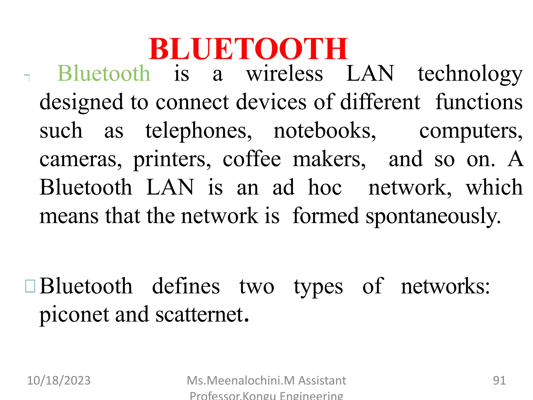 BLUETOOTH
Bluetooth is a wireless LAN technology
designed to connect devices of different functions
such as telephones, notebooks, computers,
and so on. A
cameras, printers, coffee makers,
Bluetooth LAN is an ad hoc network, which
means that the network is formed spontaneously.
Bluetooth defines two types of networks:
piconet and scatternet.
10/18/2023 Ms.Meenalochini.M Assistant 91
 