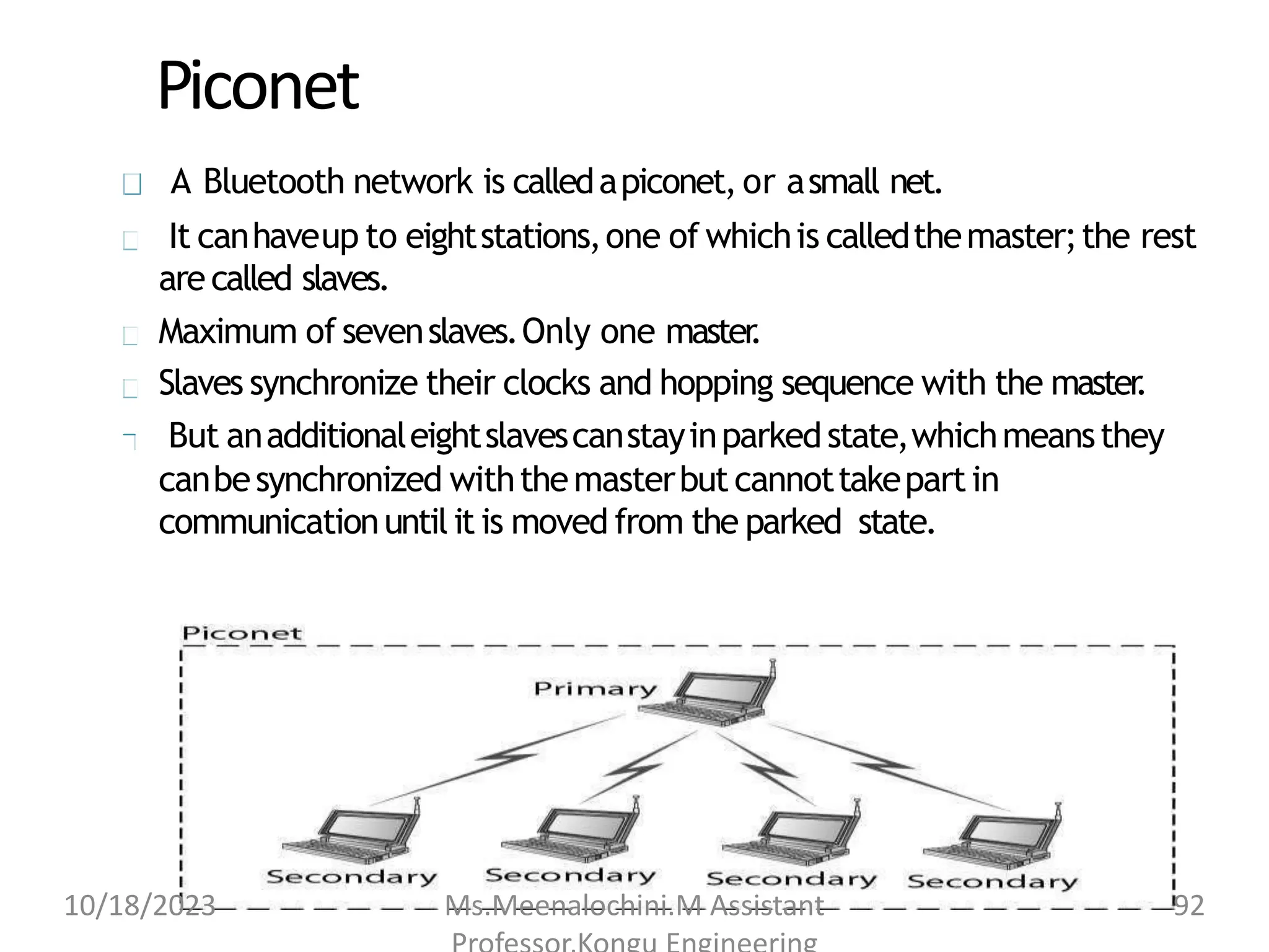 Piconet
A Bluetooth network is calledapiconet, or asmall net.
It canhaveup to eightstations,one of whichis calledthemaster;the rest
arecalled slaves.
Maximum of sevenslaves.Only one master
.
Slaves synchronize their clocks and hopping sequence with the master
.
But anadditionaleightslavescanstayinparked state,whichmeansthey
canbesynchronized withthemasterbut cannottakepartin
communicationuntil it is moved from the parked state.
10/18/2023 Ms.Meenalochini.M Assistant 92
 