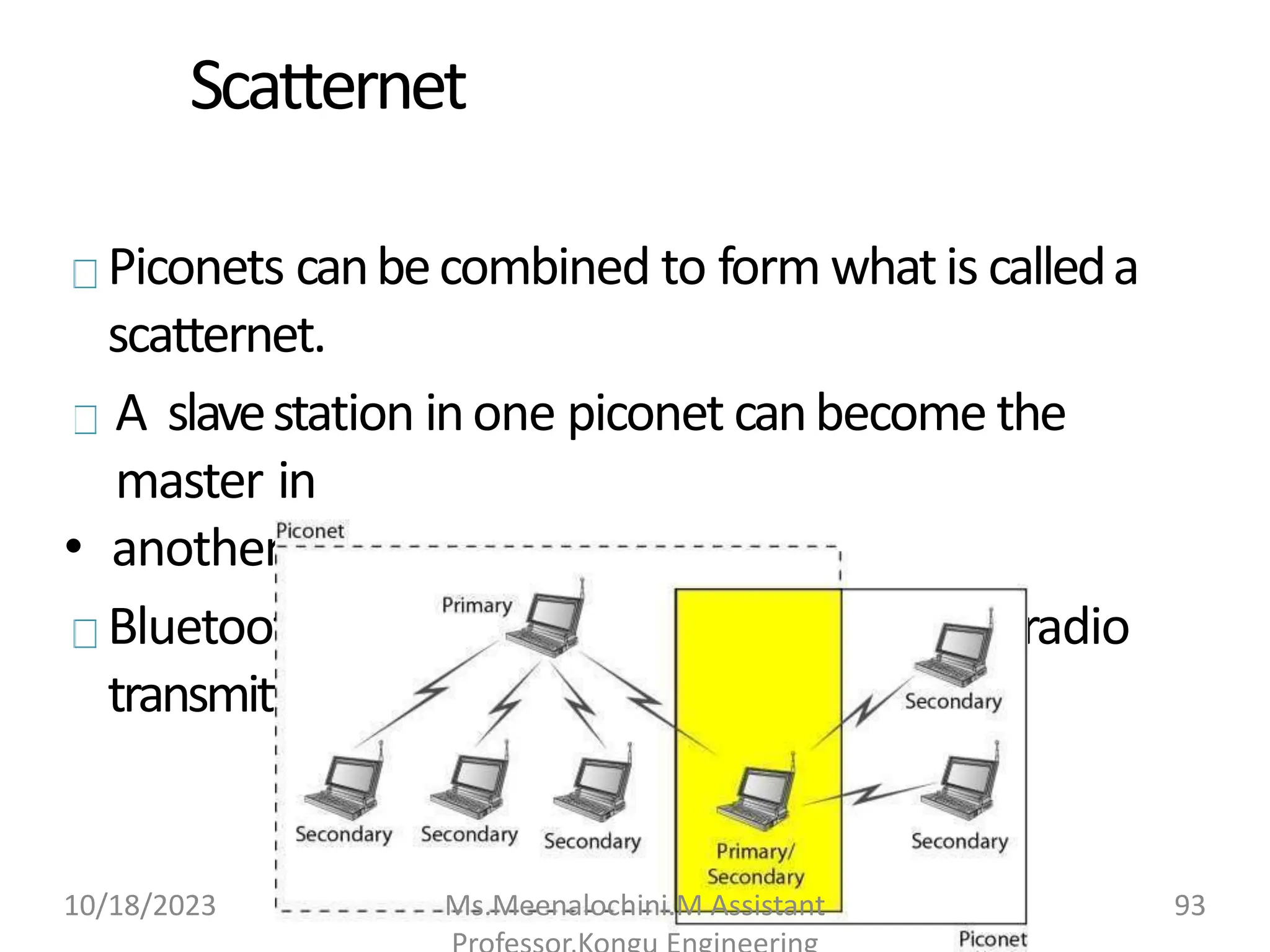 Scatternet
Piconets canbecombined to form whatis calleda
scatternet.
A slavestation inone piconet canbecome the
master in
• another piconet.
Bluetooth devices hasabuilt-in short-range radio
transmitter.
10/18/2023 Ms.Meenalochini.M Assistant 93
 