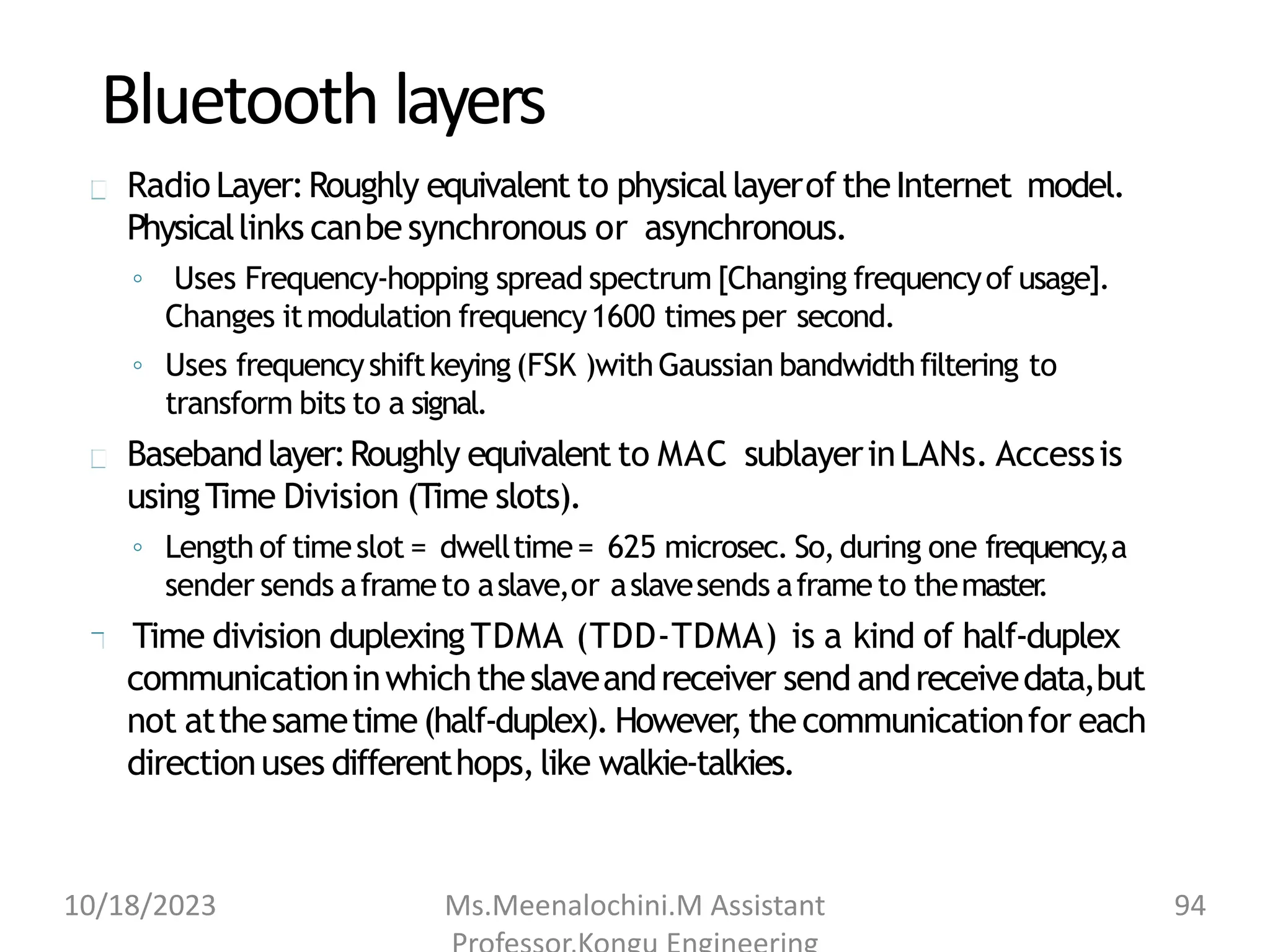 Bluetooth layers
Radio Layer:Roughly equivalent to physicallayerof theInternet model.
Physicallinks canbesynchronous or asynchronous.
◦ Uses Frequency-hopping spread spectrum [Changing frequencyof usage].
Changes itmodulation frequency1600 timesper second.
◦ Uses frequencyshiftkeying(FSK )withGaussian bandwidthfiltering to
transform bits to a signal.
Basebandlayer:Roughly equivalent to MAC sublayerinLANs. Accessis
usingTime Division (Time slots).
◦ Length of timeslot = dwelltime= 625 microsec. So,during one frequency
,a
sender sends aframeto aslave,or aslavesends aframeto themaster
.
Time division duplexingTDMA (TDD-TDMA) is a kind of half-duplex
communicationinwhichtheslaveandreceiver send andreceivedata,but
not atthesametime(half-duplex). However
,thecommunicationfor each
directionuses differenthops,like walkie-talkies.
10/18/2023 Ms.Meenalochini.M Assistant 94
 