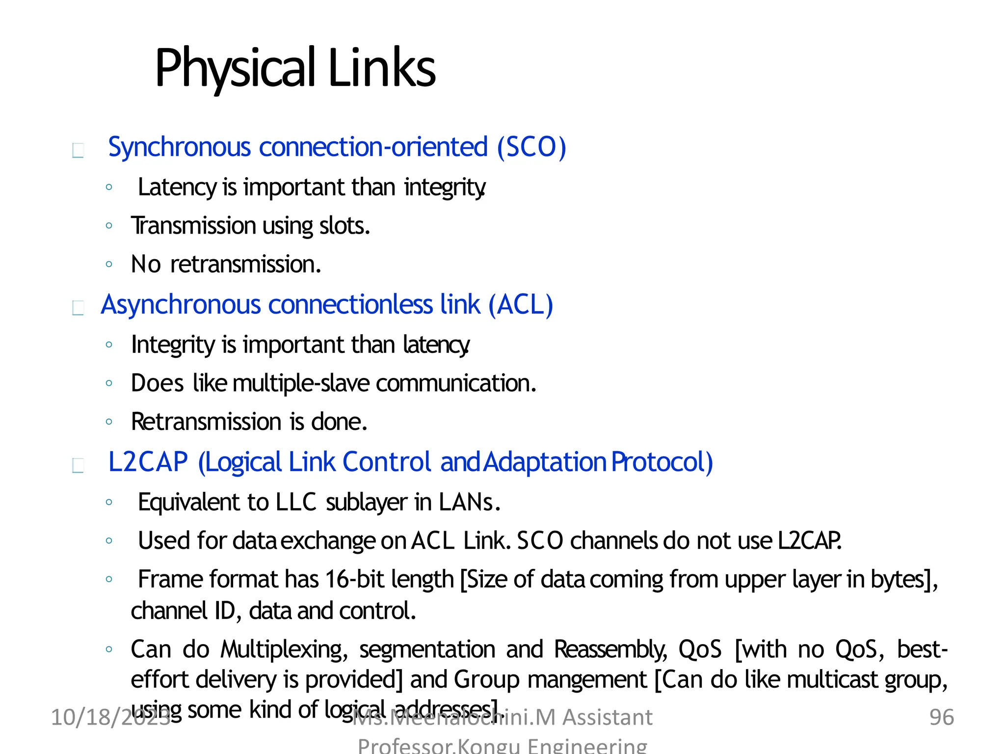 PhysicalLinks
Synchronous connection-oriented (SCO)
◦ Latency is important than integrity
.
◦ T
ransmission using slots.
◦ No retransmission.
Asynchronous connectionless link (ACL)
◦ Integrity is important than latency
.
◦ Does like multiple-slave communication.
◦ Retransmission is done.
L2CAP (Logical Link Control andAdaptationProtocol)
◦ Equivalent to LLC sublayer in LANs.
◦ Used for dataexchange onACL Link.SCO channels do not use L2CAP
.
◦ Frame format has 16-bit length [Size of datacoming from upper layerin bytes],
channel ID, data and control.
◦ Can do Multiplexing, segmentation and Reassembly
, QoS [with no QoS, best-
effort delivery is provided] and Group mangement [Can do like multicast group,
using some kind of logical addresses].
10/18/2023 Ms.Meenalochini.M Assistant 96
 
