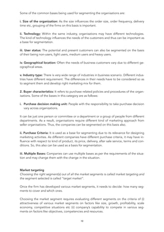 Some of the common bases being used for segmenting the organisations are:
i. Size of the organization: As the size influences the order size, order frequency, delivery
time etc, grouping of the firms on this basis is important.
ii. Technology: Within the same industry, organisations may have different technologies.
The kind of technology influences the needs of the customers and thus can be important as
a base for segmentation.
iii. User status: The potential and present customers can also be segmented on the basis
of their being non-users, light users, medium users and heavy users.
iv. Geographical location: Often the needs of business customers vary due to different ge-
ographical areas.
v. Industry type: There is very wide range of industries in business scenario. Different indus-
tries have different requirement. The differences in their needs have to be considered so as
to segment them and develop right marketing mix for them.
2. Buyer characteristics: It refers to purchase related policies and procedures of the organ-
isations. Some of the bases in this category are as follows:
i. Purchase decision making unit: People with the responsibility to take purchase decision
vary across organizations.
It can be just one person or committee or a department or a group of people from different
departments. As a result, organisations require different kind of marketing approach from
seller organisations. Thus, the companies can be segmented on this basis also.
ii. Purchase Criteria: It is used as a base for segmenting due to its relevance for designing
marketing activities. As different companies have different purchase criteria, it may have in-
fluence with respect to kind of product, its price, delivery, after sale service, terms and con-
ditions. So, this also can be used as a basis for segmentation.
iii. Multiple Bases: Companies can use multiple bases as per the requirements of the situa-
tion and may change them with the change in the situation.
Market targeting
Choosing the right segment(s) out of all the market segments is called market targeting and
the segment selected is called “target market”.
Once the firm has developed various market segments, it needs to decide: how many seg-
ments to cover and which ones.
Choosing the market segment requires evaluating different segments on the criteria of (i)
attractiveness of various market segments on factors like size, growth, profitability, scale
economy, competitive situations etc (ii) company’s capability to compete in various seg-
ments on factors like objectives, competencies and resources.
10
 