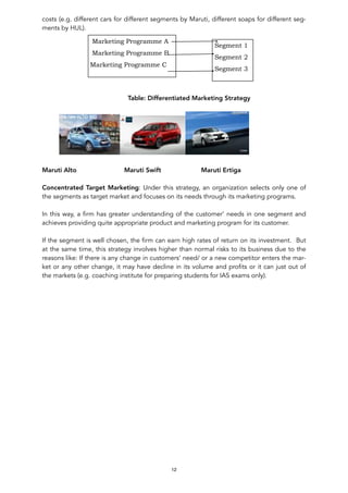 costs (e.g. different cars for different segments by Maruti, different soaps for different seg-
ments by HUL).
Table: Differentiated Marketing Strategy
Maruti Alto Maruti Swift Maruti Ertiga
Concentrated Target Marketing: Under this strategy, an organization selects only one of
the segments as target market and focuses on its needs through its marketing programs.
In this way, a firm has greater understanding of the customer’ needs in one segment and
achieves providing quite appropriate product and marketing program for its customer.
If the segment is well chosen, the firm can earn high rates of return on its investment. But
at the same time, this strategy involves higher than normal risks to its business due to the
reasons like: If there is any change in customers’ need/ or a new competitor enters the mar-
ket or any other change, it may have decline in its volume and profits or it can just out of
the markets (e.g. coaching institute for preparing students for IAS exams only).
12
Marketing Programme A
Marketing Programme B
Marketing Programme C
Segment 1
Segment 2
Segment 3
 
